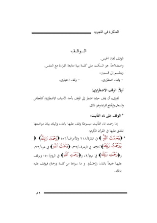 ‫ﺍﻟﻣﺫﻛﺭﺓ ﻓﻲ ﺍﻟﺗﺟﻭﻳﺩ‬

‫ﺍﻟـــﻭﻗــﻑ‬
‫اﻟﻮﻗﻒ ﻟﻐﺔ: اﳊﺒﺲ.‬
‫واﺻﻄﻼﺣﺎً: ﻫﻮ اﻟﺴﻜﺖ ﻋﻠﻰ ﻛﻠﻤﺔ ﺑﻨﻴﺔ ﻣﺘﺎﺑﻌﺔ اﻟﻘﺮاءة ﻣﻊ اﻟﺘﻨﻔﺲ.‬
‫وﻳﻨﻘﺴﻢ إﱃ ﻗﺴﻤﲔ:‬
‫ وﻗﻒ اﺧﺘﻴﺎري.‬‫ وﻗﻒ اﺿﻄﺮاري.‬‫أوﻻً: اﻟﻮﻗﻒ اﻻﺿﻄﺮاري:‬
‫ﻟﻠﻘﺎرىء أن ﻳﻘﻒ ﺣﻴﺜﻤﺎ اﺿﻄﺮ إﱃ اﻟﻮﻗﻒ ﺑﺄﺣﺪ اﻷﺳﺒﺎب اﻻﺿﻄﺮرﻳﺔ، ﻛﺎﻟﻌﻄﺎس‬
‫ا‬
‫واﻟﺴﻌﺎل وارﲡﺎج اﻟﻘﺮاءة وﻏﲑ ذﻟﻚ.‬
‫* اﻟﻮﻗﻒ ﻋﻠﻰ ﺗﺎء اﻟﺘﺄﻧﻴﺚ:‬
‫إذا رﲰﺖ ﺗﺎء اﻟﺘﺄﻧﻴﺚ ﻣﺒﺴﻮﻃﺔ وﻗﻒ ﻋﻠﻴﻬﺎ ﺑﺎﻟﺘﺎء، وإﻟﻴﻚ ﺑﻴﺎن ﻣﻮاﺿﻌﻬﺎ‬
‫اﳌﺘﻔﻖ ﻋﻠﻴﻬﺎ ﰲ اﻟﻘﺮآن اﻟﻜﺮﱘ:‬
‫*‪‬‬

‫‪ ‬ﰲ اﻟﺒﻘﺮة/٨١٢ واﻷﻋﺮاف/٦٥؛ ‪‬‬
‫‪ ‬ﻛﻼﳘﺎ ﰲ اﻟﺰﺧﺮف/٢٣، ‪‬‬

‫و‪‬‬

‫‪ ‬ﰲ ﻣﺮﱘ/٢، و‪‬‬

‫‪ ‬‬
‫‪ ‬ﰲ ﻫﻮد/٣٧،‬

‫‪ ‬ﰲ اﻟﺮوم/٠٥؛ وﻳﻮﻗﻒ‬

‫ﻋﻠﻴﻬﺎ ﲨﻴﻌﺎً ﺑﺎﻟﺘﺎء: )رﲪَﺖ(. و ﻣﺎ ﺳﻮاﻫﺎ ﻣﻦ ﻛﻠﻤﺔ )رﲪﺔ( ﻓﻴﻮﻗﻒ ﻋﻠﻴﻪ‬
‫َ ْ‬
‫ﺑﺎﳍﺎء.‬

‫٦٨‬

 