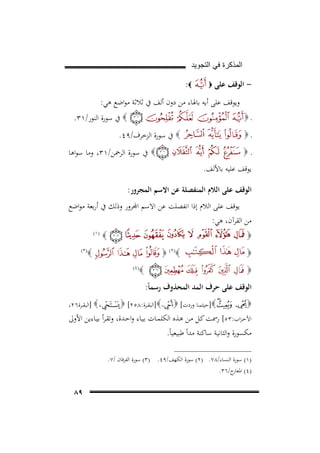 ‫ﺍﻟﻣﺫﻛﺭﺓ ﻓﻲ ﺍﻟﺗﺟﻭﻳﺩ‬

‫- اﻟﻮﻗﻒ ﻋﻠﻰ‬

‫‪‬‬

‫‪:‬‬

‫وﻳﻮﻗﻒ ﻋﻠﻰ أﻳﻪ ﺑﺎﳍﺎء ﻣﻦ دون أﻟﻒ ﰲ ﺛﻼﺛﺔ ﻣﻮاﺿﻊ ﻫﻲ:‬
‫ـ‪‬‬
‫ـ‪‬‬

‫‪ ‬ﰲ ﺳﻮرة اﻟﻨﻮر/١٣.‬
‫‪ ‬ﰲ ﺳﻮرة اﻟﺰﺧﺮف/٩٤.‬
‫‪ ‬ﰲ ﺳﻮرة اﻟﺮﲪﻦ/١٣، وﻣﺎ ﺳﻮاﻫﺎ‬

‫ـ‪‬‬
‫ﻳﻮﻗﻒ ﻋﻠﻴﻪ ﺑﺎﻷﻟﻒ.‬

‫اﻟﻮﻗﻒ ﻋﻠﻰ اﻟﻼم اﻟﻤﻨﻔﺼﻠﺔ ﻋﻦ اﻻﺳﻢ اﻟﻤﺠﺮور:‬
‫ﻗﻒ ﻋﻠﻰ اﻟﻼم إذا اﻧﻔﺼﻠﺖ ﻋﻦ اﻻﺳﻢ اﺠﻤﻟﺮور وذﻟﻚ ﰲ أرﺑﻌﺔ ﻣﻮاﺿﻊ‬
‫ﻣﻦ اﻟﻘﺮآن، ﻫﻲ:‬
‫‪‬‬
‫‪‬‬

‫‪‬‬
‫‪ (٢)‬‬

‫‪‬‬

‫)١(‬
‫13‪F‬‬

‫‪‬‬
‫‪‬‬

‫)٣(‬

‫)٤(‬

‫اﻟﻮﻗﻒ ﻋﻠﻰ ﺣﺮف اﻟﻤﺪ اﻟﻤﺤﺬوف رﺳﻤﺎً:‬
‫‪] ‬اﻟﺒﻘــﺮة٦٢،‬

‫‪]‬ﺣﻴﺜﻤــﺎ وردت[ ‪] ‬اﻟﺒﻘــﺮة:٨٥٢[ ‪‬‬
‫‪‬‬
‫اﻷﺣـﺰاب:٣٥[ رﲰﺖ ﻛـﻞ ﻣـﻦ ﻫـﺬﻩ اﻟﻜﻠﻤـﺎت ﺑﻴـﺎء واﺣـﺪة، وﺗﻘـﺮأ ﺑﻴـﺎءﻳﻦ اﻷوﱃ‬
‫ﻣﻜﺴﻮرة واﻟﺜﺎﻧﻴﺔ ﺳﺎﻛﻨﺔ ﻣﺪاً ﻃﺒﻴﻌﻴﺎً.‬
‫)١( ﺳﻮرة اﻟﻨﺴﺎء/٨٧. )٢( ﺳﻮرة اﻟﻜﻬﻒ/٩٤. )٣( ﺳﻮرة اﻟﻔﺮﻗﺎن /٧.‬
‫)٤( ج/٦٣.‬
‫اﳌﻌﺎر‬

‫٩٨‬

 