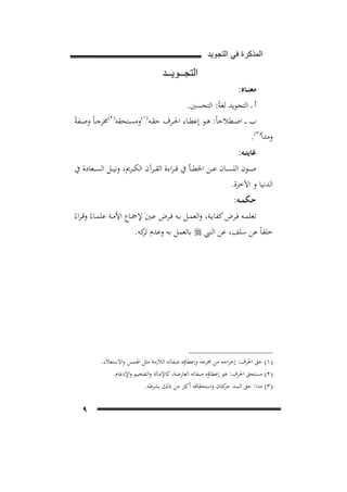 ‫ﺍﻟﻣﺫﻛﺭﺓ ﻓﻲ ﺍﻟﺗﺟﻭﻳﺩ‬

‫ﺍﻟﺗﺟــﻭﻳــﺩ‬
‫ﻣﻌﻨــﺎﻩ:‬
‫أ ـ اﻟﺘﺠﻮﻳﺪ ﻟﻐﺔً: اﻟﺘﺤﺴﲔ.‬
‫) ٢(‬
‫) ١(‬
‫ب ـ ـ اﺻــﻄﻼﺣﺎً: ﻫــﻮ إﻋﻄــﺎء اﳊــﺮف ﺣﻘــﻪ وﻣﺴــﺘﺤﻘﻪ ﳐﺮﺟ ـﺎً وﺻــﻔﺔً‬
‫وﻣﺪاً) ٣(.‬
‫7‪F‬‬

‫8‪F‬‬

‫9‪F‬‬

‫ﻏﺎﻳﺘــﻪ:‬

‫ﺻ ــﻮن اﻟﻠﺴ ــﺎن ﻋ ــﻦ اﳋﻄ ــﺄ ﰲ ﻗـ ـﺮاءة اﻟﻘ ــﺮآن اﻟﻜ ــﺮﱘ، وﻧﻴ ــﻞ اﻟﺴ ــﻌﺎدة ﰲ‬
‫اﻟﺪﻧﻴﺎ و اﻵﺧﺮة.‬
‫ﺣـﻜﻤــﻪ:‬

‫ﺗﻌﻠﻤــﻪ ﻓــﺮض ﻛﻔﺎﻳــﺔ، واﻟﻌﻤــﻞ ﺑــﻪ ﻓــﺮض ﻋــﲔ ﻹﲨــﺎع اﻷﻣــﺔ ﻋﻠﻤــﺎءً وﻗ ـﺮاءً‬
‫ﺧﻠﻔﺎً ﻋﻦ ﺳﻠﻒ، ﻋﻦ اﻟﻨﱯ ‪ ‬ﺑﺎﻟﻌﻤﻞ ﺑﻪ وﻋﺪم ﻛﻪ.‬
‫ﺗﺮ‬

‫)١( ﺣﻖ اﳊﺮف: إﺧﺮاﺟﻪ ﻣﻦ ﳐﺮﺟﻪ وإﻋﻄﺎؤﻩ ﺻﻔﺎﺗﻪ اﻟﻼزﻣﺔ ﻣﺜﻞ اﳍﻤﺲ واﻻﺳﺘﻌﻼء.‬
‫)٢( ﻣﺴﺘﺤﻖ اﳊﺮف: ﻫﻮ إﻋﻄﺎؤﻩ ﺻﻔﺎﺗﻪ اﻟﻌﺎرﺿﺔ، ﻛﺎﻹﻣﺎﻟﺔ واﻟﺘﻔﺨﻴﻢ واﻹدﻏﺎم.‬
‫)٣( ﻣﺪا: ﺣﻖ اﻟـﻤﺪ ﻛﺘﺎن واﺳﺘﺤﻘﺎﻗﻪ أﻛﺜﺮ ﻣﻦ ذﻟﻚ ﺑﺸﺮﻃﻪ.‬
‫ﺣﺮ‬

‫٩‬

 