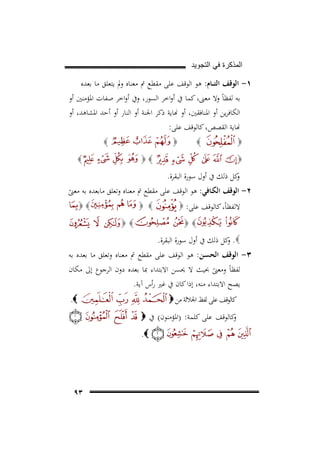 ‫ﺍﻟﻣﺫﻛﺭﺓ ﻓﻲ ﺍﻟﺗﺟﻭﻳﺩ‬

‫١- اﻟﻮﻗﻒ اﻟﺘ ــﺎم: ﻫﻮ اﻟﻮﻗﻒ ﻋﻠﻰ ﻣﻘﻄﻊ ﰎ ﻣﻌﻨﺎﻩ وﱂ ﻳﺘﻌﻠﻖ ﻣﺎ ﺑﻌﺪﻩ‬
‫ﺑﻪ ﻟﻔﻈﺎً وﻻ ﻣﻌﲎ، ﻛﻤﺎ ﰲ أواﺧﺮ اﻟﺴﻮر، وﰲ أواﺧﺮ ﺻﻔﺎت اﳌﺆﻣﻨﲔ أو‬
‫اﻟﻜﺎﻓﺮﻳﻦ أو اﳌﻨﺎﻓﻘﲔ، أو �ﺎﻳﺔ ذﻛﺮ اﳉﻨﺔ أو اﻟﻨﺎر أو أﺣﺪ اﳌﺸﺎﻫﺪ، أو‬
‫�ﺎﻳﺔ اﻟﻘﺼﺺ، ﻛﺎﻟﻮﻗﻒ ﻋﻠﻰ:‬
‫‪‬‬

‫‪‬‬

‫‪‬‬

‫‪‬‬

‫‪‬‬
‫‪‬‬

‫‪‬‬

‫ﻛﻞ ذﻟﻚ ﰲ أول ﺳﻮرة اﻟﺒﻘﺮة.‬
‫و‬

‫٢- اﻟﻮﻗﻒ اﻟﻜـﺎﻓﻲ: ﻫﻮ اﻟﻮﻗﻒ ﻋﻠﻰ ﻣﻘﻄﻊ ﰎ ﻣﻌﻨﺎﻩ وﺗﻌﻠﻖ ﻣﺎﺑﻌﺪﻩ ﺑﻪ ﻣﻌﲎ‬
‫ً‬
‫‪‬‬
‫‪ ‬‬
‫ﻻﻟﻔﻈﺎً، ﻛﺎﻟﻮﻗﻒ ﻋﻠﻰ: ‪‬‬
‫‪‬‬

‫‪‬‬
‫‪ .‬ﻛﻞ ذﻟﻚ ﰲ أول ﺳﻮرة اﻟﺒﻘﺮة.‬
‫و‬

‫٣- اﻟﻮﻗﻒ اﻟﺤﺴـﻦ: ﻫﻮ اﻟﻮﻗﻒ ﻋﻠﻰ ﻣﻘﻄﻊ ﰎ ﻣﻌﻨﺎﻩ وﺗﻌﻠﻖ ﻣﺎ ﺑﻌﺪﻩ ﺑﻪ‬
‫ﻟﻔﻈﺎً وﻣﻌﲎ ﲝﻴﺚ ﻻ ﳛﺴﻦ اﻻﺑﺘﺪاء ﲟﺎ ﺑﻌﺪﻩ دون اﻟﺮﺟﻮع إﱃ ﻣﻜﺎن‬
‫ً‬
‫ﻳﺼﺢ اﻻﺑﺘﺪاء ﻣﻨﻪ، إذا ﻛﺎن ﰲ ﻏﲑ رأس آﻳﺔ.‬
‫‪.‬‬

‫ﻛﺎﻟﻮﻗﻒ ﻋﻠﻰ ﻟﻔﻆ اﳉﻼﻟﺔ ﻣﻦ ‪‬‬
‫ﻛﺎﻟﻮﻗﻒ ﻋﻠﻰ ﻛﻠﻤﺔ: )اﳌﺆﻣﻨﻮن( ﰲ ‪‬‬
‫و‬
‫‪.‬‬

‫٣٩‬

 