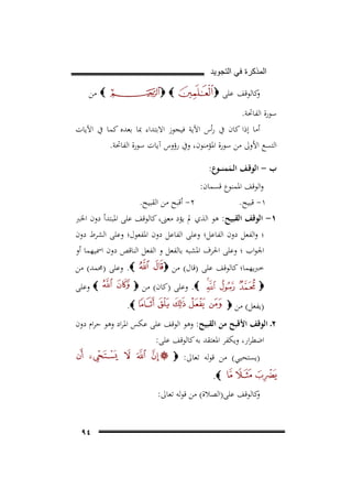 ‫ﺍﻟﻣﺫﻛﺭﺓ ﻓﻲ ﺍﻟﺗﺟﻭﻳﺩ‬

‫ﻛﺎﻟﻮﻗﻒ ﻋﻠﻰ ‪‬‬
‫و‬

‫‪ ‬ﻣﻦ‬

‫‪‬‬

‫ﺳﻮرة اﻟﻔﺎﲢﺔ.‬
‫أﻣﺎ إذا ﻛﺎن ﰲ رأس اﻵﻳﺔ ﻓﻴﺠﻮز اﻻﺑﺘﺪاء ﲟﺎ ﺑﻌﺪﻩ ﻛﻤﺎ ﰲ اﻵﻳﺎت‬
‫اﻟﺘﺴﻊ اﻷوﱃ ﻣﻦ ﺳﻮرة اﳌﺆﻣﻨﻮن، وﰲ رؤوس آﻳﺎت ﺳﻮرة اﻟﻔﺎﲢﺔ.‬
‫ب - اﻟﻮﻗـﻒ اﻟـﻤﻤﻨ ــﻮع:‬
‫َ‬

‫واﻟﻮﻗﻒ اﳌﻤﻨﻮع ﻗﺴﻤﺎن:‬
‫٢- أﻗﺒﺢ ﻣﻦ اﻟﻘﺒﻴﺢ.‬
‫١- ﻗﺒﻴﺢ.‬

‫١- اﻟﻮﻗﻒ اﻟﻘﺒﻴﺢ: ﻫﻮ اﻟﺬي ﱂ ﻳﺆد ﻣﻌﲎ، ﻛﺎﻟﻮﻗﻒ ﻋﻠﻰ اﳌﺒﺘﺪأ دون اﳋﱪ‬
‫؛ واﻟﻔﻌﻞ دون اﻟﻔﺎﻋﻞ؛ وﻋﻠﻰ اﻟﻔﺎﻋﻞ دون اﳌﻔﻌﻮل؛ وﻋﻠﻰ اﻟﺸﺮط دون‬
‫اﳉﻮاب ؛ وﻋﻠﻰ اﳊﺮف اﳌﺸﺒﻪ ﺑﺎﻟﻔﻌﻞ و اﻟﻔﻌﻞ اﻟﻨﺎﻗﺺ دون اﲰﻴﻬﻤﺎ أو‬
‫ﺧﱪﻳﻬﻤﺎ؛ ﻛﺎﻟﻮﻗﻒ ﻋﻠﻰ )ﻗﺎل( ﻣﻦ ‪‬‬

‫‪ .‬وﻋﻠﻰ )ﳏﻤﺪ( ﻣﻦ‬

‫‪ .‬وﻋﻠﻰ )ﻛﺎن( ﻣﻦ ‪‬‬

‫‪‬‬

‫‪ ‬وﻋﻠﻰ‬

‫‪.‬‬

‫)ﻳﻔﻌﻞ( ﻣﻦ ‪‬‬

‫٢ـ اﻟﻮﻗﻒ اﻷﻗﺒﺢ ﻣﻦ اﻟﻘﺒﻴﺢ: وﻫﻮ اﻟﻮﻗﻒ ﻋﻠﻰ ﻋﻜﺲ اﳌﺮاد وﻫﻮ ﺣﺮام دون‬
‫اﺿﻄﺮار، وﻳﻜﻔﺮ اﳌﻌﺘﻘﺪ ﺑﻪ ﻛﺎﻟﻮﻗﻒ ﻋﻠﻰ:‬
‫)ﻳﺴﺘﺤﻴﻲ( ﻣﻦ ﻗﻮﻟﻪ ﺗﻌﺎﱃ: ‪‬‬
‫‪.‬‬
‫ﻛﺎﻟﻮﻗﻒ ﻋﻠﻰ)اﻟﺼﻼة( ﻣﻦ ﻗﻮﻟﻪ ﺗﻌﺎﱃ:‬
‫و‬
‫٤٩‬

 