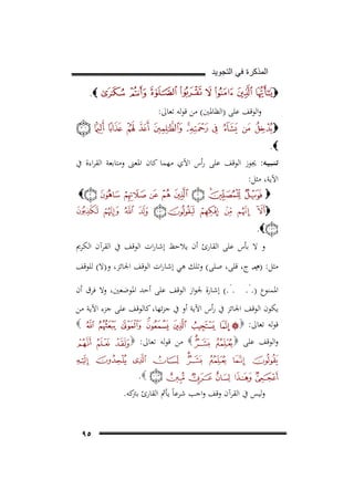 ‫ﺍﻟﻣﺫﻛﺭﺓ ﻓﻲ ﺍﻟﺗﺟﻭﻳﺩ‬

‫‪.‬‬

‫‪‬‬
‫واﻟﻮﻗﻒ ﻋﻠﻰ )اﻟﻈﺎﳌﲔ( ﻣﻦ ﻗﻮﻟﻪ ﺗﻌﺎﱃ:‬
‫‪‬‬
‫‪.‬‬

‫ﺗـﻨـﺒـﻴـﻪ: ﳚﻮز اﻟﻮﻗﻒ ﻋﻠﻰ رأس اﻵي ﻣﻬﻤﺎ ﻛﺎن اﳌﻌﲎ وﻣﺘﺎﺑﻌﺔ اﻟﻘﺮاءة ﰲ‬

‫اﻵﻳﺔ، ﻣﺜﻞ:‬
‫‪‬‬

‫‪‬‬

‫‪‬‬
‫‪.‬‬
‫و ﻻ ﺑﺄس ﻋﻠﻰ اﻟﻘﺎرئ أن ﻳﻼﺣﻆ إﺷﺎرات اﻟﻮﻗﻒ ﰲ اﻟﻘﺮآن اﻟﻜﺮﱘ‬
‫ﻣﺜﻞ: )ﻡﻣـ ج، ﻗﻠﻰ، ﺻﻠﻰ( وﺗﻠﻚ ﻫﻲ إﺷﺎرات اﻟﻮﻗﻒ اﳉﺎﺋﺰ، و)ﻻ( ﻟﻠﻮﻗﻒ‬
‫.‬

‫.‬

‫اﳌﻤﻨﻮع ). . . .( إﺷﺎرة ﳉﻮاز اﻟﻮﻗﻒ ﻋﻠﻰ أﺣﺪ اﳌﻮﺿﻌﲔ، وﻻ ﻓﺮق أن‬
‫ﻳﻜﻮن اﻟﻮﻗﻒ اﳉﺎﺋﺰ ﰲ رأس اﻵﻳﺔ أو ﰲ ﺟﺰﺋﻬﺎ، ﻛﺎﻟﻮﻗﻒ ﻋﻠﻰ ﺟﺰء اﻵﻳﺔ ﻣﻦ‬
‫‪‬‬
‫ﻗﻮﻟﻪ ﺗﻌﺎﱃ: ‪‬‬
‫واﻟﻮﻗﻒ ﻋﻠﻰ ‪‬‬

‫‪ ‬ﻣﻦ ﻗﻮﻟﻪ ﺗﻌﺎﱃ: ‪‬‬
‫‪.‬‬

‫وﻟﻴﺲ ﰲ اﻟﻘﺮآن وﻗﻒ واﺟﺐ ﺷﺮﻋﺎً ﻳﺄﰒ اﻟﻘﺎرئ ﻛﻪ.‬
‫ﺑﱰ‬
‫٥٩‬

 