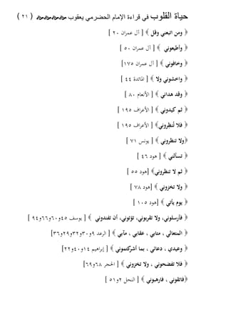 ‫ﺣﻳﺎﺓ‬

‫ﺍﻟﻘﻠﻭﺏ= ﻓﻲ ﻗﺭﺍءﺓ ﺍﻹﻣﺎﻡ ﺍﻟﺣﺿﺭﻣﻲ ﻳﻌﻘﻭﺏ= ‪ ( ٢١ ) ‬‬

‫‪ ‬وﻣﻦ اﺗﺒﻌﻨﻲ وﻗﻞ ‪ ] ‬آل ﻋﻤﺮان ٠٢ [‬
‫‪ ‬وأﻃﻴﻌﻮﻧﻲ ‪ ] ‬آل ﻋﻤﺮان ٠٥ [‬
‫‪ ‬وﺧﺎﻓﻮﻧﻲ ‪ ] ‬آل ﻋﻤﺮان ٥٧١[‬
‫‪ ‬واﺧﺸﻮﻧﻲ وﻻ ‪ ] ‬اﳌﺎﺋﺪة ٤٤ [‬
‫‪ ‬وﻗﺪ ﻫﺪاﻧﻲ ‪ ] ‬اﻷﻧﻌﺎم ٠٨ [‬
‫‪ ‬ﺛﻢ ﻛﻴﺪوﻧﻲ ‪ ] ‬اﻷﻋﺮاف ٥٩١ [‬
‫ِ‬
‫‪ ‬ﻓﻼ ﺗُﻨﻈﺮوﻧﻲ‪ ] ‬اﻷﻋﺮاف ٥٩١ [‬
‫‪‬وﻻ ﺗﻨﻈﺮوﻧﻲ ‪ ] ‬ﻳﻮﻧﺲ ١٧ [‬
‫‪ ‬ﺗﺴﺄﻟﻨﻲ ‪ ] ‬ﻫﻮد ٦٤ [‬
‫‪ ‬ﺛﻢ ﻻ ﺗﻨﻈﺮوﻧﻲ‪] ‬ﻫﻮد ٥٥ [‬
‫‪ ‬وﻻ ﺗﺨﺰوﻧﻲ ‪] ‬ﻫﻮد ٨٧ [‬
‫‪ ‬ﻳﻮم ﻳﺄﺗﻲ ‪] ‬ﻫﻮد ٥٠١ [‬
‫‪ ‬ﻓﺄرﺳﻠﻮﻧﻲ، وﻻ ﺗﻘﺮﺑﻮﻧﻲ، ﺗﺆﺗﻮﻧﻲ، أن ﺗﻔﻨﺪوﻧﻲ ‪ ] ‬ﻳﻮﺳﻒ ٥٤و٠٦و٦٦و٤٩ [‬
‫‪ ‬اﻟﻤﺘﻌﺎﻟﻲ ، ﻣﺘﺎﺑﻲ ، ﻋﻘﺎﺑﻲ ، ﻣﺂﺑﻲ ‪ ] ‬اﻟﺮﻋﺪ ٩و٠٣و٢٣و٩٢و٦٣[‬
‫‪ ‬وﻋﻴﺪي ، دﻋﺎﺋﻲ ، ﺑﻤﺎ ﻛﺘﻤﻮﻧﻲ ‪ ] ‬إﺑﺮاﻫﻴﻢ ٤١و٠٤و٢٢[‬
‫أﺷﺮ‬
‫‪ ‬ﻓﻼ ﺗﻔﻀﺤﻮﻧﻲ ، وﻻ ﺗﺨﺰوﻧﻲ ‪ ] ‬اﳊﺠﺮ ٨٦و٩٦[‬
‫‪‬ﻓﺎﺗﻘﻮﻧﻲ ، ﻓﺎرﻫﺒﻮﻧﻲ ‪ ] ‬اﻟﻨﺤﻞ ٢و١٥ [ ‪‬‬

 