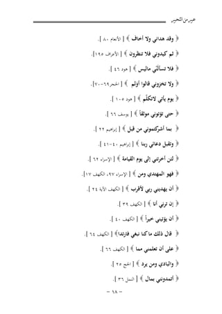 ‫ﻋﺒﲑ ﻣﻦ ﺍﻟﺘﺤﺒﲑ‬
‫‪ ‬وﻗﺪ ﻫﺪاﻧﻲ وﻻ أﺧﺎف ‪ ] ‬اﻷﻧﻌﺎم ٠٨ [.‬
‫‪ ‬ﺛﻢ ﻛﻴﺪوﻧﻲ ﻓﻼ ﺗﻨﻈﺮون ‪ ] ‬اﻷﻋﺮاف ٥٩١[.‬
‫‪ ‬ﻓﻼ ﺗﺴﺄﻟَّﻲ ﻣﺎﻟﻴﺲ ‪ ] ‬ﻫﻮد ٦٤ [.‬
‫ﻨ‬

‫‪ ‬وﻻ ﺗﺨﺰوﻧﻲ ﻗﺎﻟﻮا أوﻟﻢ ‪ ] ‬اﳊﺠﺮ٩٦-٠٧[.‬
‫َ‬
‫‪ ‬ﻳﻮم ﻳﺄﺗﻲ ﻻﺗﻜ ّﻢ ‪ ] ‬ﻫﻮد ٥٠١ [.‬
‫ﻠ‬
‫‪ ‬ﺣﺘﻰ ﺗﺆﺗﻮﻧﻲ ﻣﻮﺛﻘﺎً ‪ ] ‬ﻳﻮﺳﻒ ٦٦ [.‬
‫‪ ‬ﺑﻤﺎ ﻛﺘﻤﻮﻧﻲ ﻣﻦ ﻗﺒﻞ ‪ ] ‬إﺑﺮاﻫﻴﻢ ٢٢ [.‬
‫أﺷﺮ‬
‫‪ ‬وﺗﻘﺒﻞ دﻋﺎﺋﻲ رﺑﻨﺎ ‪ ] ‬إﺑﺮاﻫﻴﻢ ٠٤-١٤ [.‬
‫‪ ‬ﻟﺌﻦ أﺧﺮﺗﻨﻲ إﻟﻰ ﻳﻮم اﻟﻘﻴﺎﻣﺔ ‪ ] ‬اﻹﺳﺮاء ٢٦ [.‬
‫‪ ‬ﻓﻬﻮ اﻟﻤﻬﺘﺪي وﻣﻦ ‪ ] ‬اﻹﺳﺮاء ٧٩، اﻟﻜﻬﻒ ٧١[.‬
‫‪ ‬أن ﻳﻬﺪﻳﻨﻲ رﺑﻲ ﻷﻗﺮب ‪ ] ‬اﻟﻜﻬﻒ اﻵﻳﺔ ٤٢ [.‬
‫‪ ‬إن ﺗﺮﻧﻲ أﻧﺎ ‪ ] ‬اﻟﻜﻬﻒ ٩٣ [.‬
‫‪ ‬أن ﻳﺆﺗﻴﻨﻲ ﺧﻴﺮاً ‪ ] ‬اﻟﻜﻬﻒ ٠٤ [.‬
‫‪ ‬ﻗﺎل ذﻟﻚ ﻣﺎ ﻛﻨﺎ ﻧﺒﻐﻲ ﻓﺎرﺗﺪا‪ ] ‬اﻟﻜﻬﻒ ٤٦ [.‬
‫‪ ‬ﻋﻠﻰ أن ﺗﻌﻠﻤﻨﻲ ﻣﻤﺎ ‪ ] ‬اﻟﻜﻬﻒ ٦٦ [.‬
‫‪ ‬واﻟﺒﺎدي وﻣﻦ ﻳﺮد ‪ ] ‬اﳊﺞ ٥٢ [.‬
‫‪ ‬أﺗﻤﺪوﻧﻨﻲ ﺑﻤﺎل ‪ ] ‬اﻟﻨﻤﻞ ٦٣ [.‬

‫≠ ∏± ≠‬

 