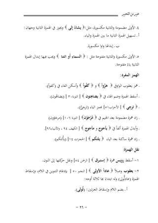 ‫ﻋﺒﲑ ﻣﻦ ﺍﻟﺘﺤﺒﲑ‬

‫٤ـ اﻷوﱃ ﻣﻀﻤﻮﻣﺔ واﻟﺜﺎﻧﻴﺔ ﻣﻜﺴﻮرة، ﻣﺜﻞ :‪ ‬ﻳﺸﺎءُ إِﻟﻰ ‪ ‬وﳚﻮز ﰲ اﳍﻤﺰة اﻟﺜﺎﻧﻴﺔ وﺟﻬﺎن :‬
‫أ ـ ﺗﺴﻬﻴﻞ اﳍﻤﺰة اﻟﺜﺎﻧﻴﺔ ﻣﺎ ﺑﲔ اﳍﻤﺰة واﻟﻴﺎء.‬
‫ب ـ إﺑﺪاﳍﺎ واوا ﻣﻜﺴﻮرة.‬
‫ِ‬
‫٥ـ اﻷوﱃ ﻣﻜﺴﻮرة واﻟﺜﺎﻧﻴﺔ ﻣﻔﺘﻮﺣﺔ ﻣﺜﻞ : ‪ ‬اﻟﺴﻤﺎء أَو اﺋﺘﻨﺎ ‪ ‬وﳚﺐ ﻓﻴﻬﺎ إﺑﺪال اﳍﻤﺰة‬
‫اﻟﺜﺎﻧﻴﺔ ﻳﺎءً ﻣﻔﺘﻮﺣﺔ.‬
‫اﻟﻬﻤﺰ اﻟﻤﻔﺮد:‬
‫ـ ﳘﺰ ﻳﻌﻘﻮب اﻟﻮاوﰲ ‪ ‬ﻫﺰواً ‪ ‬و ‪ ‬ﻛﻔﻮاً ‪ ‬وأﺳﻜﻦ اﻟﻔﺎء ﰲ )ﻛﻔﻮاً(.‬
‫ُ‬
‫ُ‬
‫ِ‬
‫ـ أﺳﻘﻂ اﳍﻤﺰة وﺿﻢ اﳍﺎء ﰲ ‪ ‬ﻳﻀﺎﻫﺌﻮن ‪ ] ‬اﻟﺘﻮﺑﺔ٠٣ [ )ﻳﻀﺎﻫﻮن(.‬
‫ُ‬

‫ِ‬
‫ِ‬
‫ـ ‪ ‬ﺗﺮﺟﻲ ‪ ] ‬اﻷﺣﺰاب١٥[ ﺑﻤﺰ اﻟﻴﺎء )ﺗﺮﺟﺊ(.‬
‫ُ‬

‫ـ زاد ﳘﺰة ﻣﻀﻤﻮﻣﺔ ﺑﻌﺪ اﳉﻴﻢ ﰲ ‪ ‬ﻣﺮﺟﻮن‪ ] ‬اﻟﺘﻮﺑﺔ ٦٠١[ )ﻣﺮﺟﺆون(‬
‫ُْ َ ْ‬
‫َ‬
‫ـ وأﺑﺪل اﳍﻤﺰة أﻟﻔﺎً ﰲ ‪ ‬ﻳﺄﺟﻮج و ﻣﺄﺟﻮج ‪ ] ‬اﻟﻜﻬﻒ ٤٩ ، واﻷﻧﺒﻴﺎء٦٩[.‬

‫ـ زاد ﳘﺰة ﺳﺎﻛﻨﺔ ﺑﻌﺪ اﻟﻴﺎء ‪ ‬ﻳﻠﺘﻜﻢ ‪ ] ‬اﳊﺠﺮات ٤١[ )ﻳﺄْﻟﺘﻜﻢ(.‬
‫ﻧﻘﻞ اﻟﻬﻤﺰة:‬
‫١- أﺳﻘﻂ روﻳﺲ ﳘﺰة ‪ ‬إﺳﺘﺒﺮق ‪ ] ‬اﻟﺮﲪﻦ ٤٥[ وﻧﻘﻞ ﻛﺘﻬﺎ إﱃ اﻟﻨﻮن.‬
‫ﺣﺮ‬
‫٢- ﻳﻌﻘﻮب وﺻﻼً ‪ ‬ﻋﺎداً اﻷوﻟﻰ ‪ ] ‬اﻟﻨﺠﻢ ٠٥ [ ﺑﺈدﻏﺎم اﻟﺘﻨﻮﻳﻦ ﰲ اﻟﻼم، وإﺳﻘﺎط‬
‫اﳍﻤﺰة )ﻋﺎدﻟﱡﻮﱃ( ﻟﻪ اﺑﺘﺪاءً ﻬﺑﺎ ﺛﻼﺛﺔ أوﺟﻪ:‬
‫أ ـ ﺑﻀﻢ اﻟﻼم وإﺳﻘﺎط اﻟﻪﻣﺰﺗﲔ : )ﻟُﻮﻟﻰ(.‬
‫≠ ∂≤ ≠‬

 