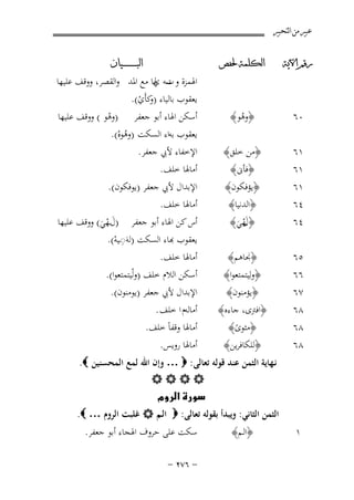 ‫ﻋﺒﲑ ﻣﻦ ﺍﻟﺘﺤﺒﲑ‬
‫ﺭﻗﻢ ﺍﻵﻳﺔ‬

‫ﺍﻟﻜﻠﻤﺔ ﳊﻔﺺ‬

‫ﺍﻟﺒ ـ ـ ـ ـ ـ ـ ــﻴﺎﻥ‬

‫٠٦‬

‫﴿وﻫﻮ﴾‬
‫ُ‬

‫١٦‬
‫١٦‬

‫﴿ﻣﻦ ﺧﻠﻖ﴾‬
‫﴿ﻓﺄﱏ﴾‬

‫أﺳﻜﻦ اﳍﺎء أﺑﻮ ﺟﻌﻔﺮ )وﻫﻮ ( ووﻗﻒ ﻋﻠﻴﻬﺎ‬
‫ْ‬
‫ﻳﻌﻘﻮب ﺑﻪاء اﻟﺴﻜﺖ )وﻫﻮﻩ(.‬
‫ُْ‬
‫اﻹﺧﻔﺎء ﻷﰊ ﺟﻌﻔﺮ.‬
‫أﻣﺎﳍﺎ ﺧﻠﻒ.‬

‫١٦‬
‫٤٦‬
‫٤٦‬

‫﴿ﻳﺆﻓﻜﻮن﴾‬
‫﴿اﻟﺪﻧﻴﺎ﴾‬
‫﴿ َـﻬﻲ﴾‬
‫لْ َ‬

‫٥٦‬
‫٦٦‬
‫٧٦‬

‫﴿ﳒﺎﻫﻢ﴾‬
‫﴿وﻟِﻴﺘﻤﺘﻌﻮا﴾‬
‫﴿ﻳﺆﻣﻨﻮن﴾‬

‫٨٦‬
‫٨٦‬
‫٨٦‬

‫﴿اﻓﱰى، ﺟﺎءﻩ﴾‬
‫﴿ﻣﺜﻮى﴾‬
‫ً‬
‫﴿ﻟﻠﻜﺎﻓﺮﻳﻦ﴾‬

‫اﳍﻤﺰة و ﺳﻪ ﳍﺎ ﻣﻊ اﳌﺪ واﻟﻘﺼﺮ، ووﻗﻒ ﻋﻠﻴﻬﺎ‬
‫ت ي‬
‫ﻳﻌﻘﻮب ﺑﺎﻟﻴﺎء ) ﻛﺄَي(.‬
‫و ْ‬

‫اﻹﺑﺪال ﻷﰊ ﺟﻌﻔﺮ )ﻳﻮﻓﻜﻮن(.‬
‫أﻣﺎﳍﺎ ﺧﻠﻒ.‬
‫أس ﻛﻦ اﳍﺎء أﺑﻮ ﺟﻌﻔﺮ )لـﻬﻲ( ووﻗﻒ ﻋﻠﻴﻬﺎ‬
‫ََْ‬
‫ِ‬
‫ﻌﻘﻮب ﻬﺑﺎء اﻟﺴﻜﺖ )ﻟﻪَ◌ـﻴﻪ(.‬
‫ْ‬
‫أﻣﺎﳍﺎ ﺧﻠﻒ.‬
‫أﺳﻜﻦ اﻟﻼم ﺧﻠﻒ )وﻟْﻴﺘﻤﺘﻌﻮا(.‬
‫اﻹﺑﺪال ﻷﰊ ﺟﻌﻔﺮ )ﻳﻮﻣﻨﻮن(.‬
‫أﻣﺎﻟﻪم ا ﺧﻠﻒ .‬
‫أﻣﺎﳍﺎ وﻗﻔﺎً ﺧﻠﻒ.‬
‫أﻣﺎﳍﺎ روﻳﺲ.‬

‫ﻧـﻬﺎﻳﺔ اﻟﺜﻤﻦ ﻋﻨﺪ ﻗﻮﻟﻪ ﺗﻌﺎﻟﻰ: ‪ … ‬وإن اﷲ ﻟﻤﻊ اﻟﻤﺤﺴﻨﻴﻦ ‪.‬‬
‫‪‬‬
‫‪‬‬
‫اﻟﺜﻤﻦ اﻟﺜﺎﻧﻲ: وﻳﺒﺪأ ﺑﻘﻮﻟﻪ ﺗﻌﺎﻟﻰ: ‪ ‬اﻟـﻢ ‪ ‬ﻏﻠﺒﺖ اﻟﺮوم … ‪.‬‬
‫١‬

‫﴿اﻟـﻢ﴾‬

‫ﺳﻜﺖ ﻋﻠﻰ ﺣﺮوف اﳍﺠﺎء أﺑﻮ ﺟﻌﻔﺮ.‬
‫≠ ∂∑≤ ≠‬

 