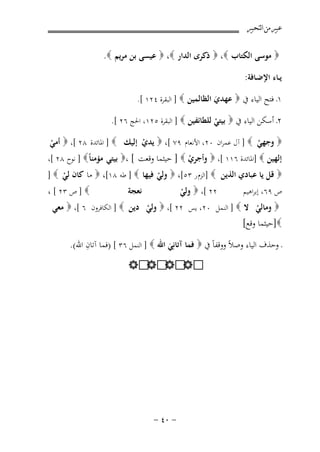 ‫ﻋﺒﲑ ﻣﻦ ﺍﻟﺘﺤﺒﲑ‬

‫‪ ‬ﻣﻮﺳﻰ اﻟﻜﺘﺎب ‪  ،‬ذﻛﺮى اﻟﺪار ‪  ،‬ﻋﻴﺴﻰ ﺑﻦ ﻣﺮﻳﻢ ‪.‬‬
‫ﻳــﺎء اﻹﺿـﺎﻓﺔ:‬
‫١ـ ﻓﺘﺢ اﻟﻴﺎء ﰲ ‪ ‬ﻋﻬﺪي اﻟﻈﺎﻟﻤﻴﻦ ‪ ] ‬اﻟﺒﻘﺮة ٤٢١ [.‬
‫َ‬
‫٢ـ أﺳﻜﻦ اﻟﻴﺎء ﰲ ‪ ‬ﺑﻴﺘﻲ ﻟﻠﻄﺎﺋﻔﻴﻦ ‪ ] ‬اﻟﺒﻘﺮة ٥٢١، اﳊﺞ ٦٢ [.‬
‫ْ‬

‫‪ ‬وﺟﻬﻲ ‪ ] ‬آل ﻋﻤﺮان ٠٢، اﻷﻧﻌﺎم ٩٧ [، ‪ ‬ﻳﺪي إﻟﻴﻚ ‪ ] ‬اﳌﺎﺋﺪة ٨٢ [، ‪ ‬أﻣﻲ‬
‫ْ‬
‫ْ‬
‫ْ‬
‫إﻟﻬﻴﻦ ‪] ‬اﳌﺎﺋﺪة ٦١١ [، ‪ ‬وأﺟﺮي ‪ ] ‬ﺣﻴﺜﻤﺎ وﻗﻌﺖ [ ،‪ ‬ﺑﻴﺘﻲ ﻣﺆﻣﻨﺎً‪ ] ‬ﻧﻮح ٨٢ [،‬
‫ْ‬

‫‪ ‬ﻗﻞ ﻳﺎ ﻋﺒﺎدي اﻟﺬﻳﻦ ‪] ‬اﻟﺰم ر ٣٥[، ‪ ‬وﻟﻲ ﻓﻴﻬﺎ ‪ ] ‬ﻃﻪ ٨١[، ‪ ‬ﻣﺎ ﻛﺎن ﻟﻲ ‪] ‬‬
‫ْ‬
‫ْ‬
‫‪ ] ‬ص ٣٢ [ ،‬
‫ﻧﻌﺠﺔ‬
‫٢٢ [، ‪ ‬وﻟﻲ‬
‫ص ٩٦، إﺑﺮاﻫﻴﻢ‬
‫ْ‬

‫‪ ‬وﻣﺎﻟﻲ ﻻ ‪ ] ‬اﻟﻨﻤﻞ ٠٢، ﻳﺲ ٢٢ [، ‪ ‬وﻟﻲ دﻳﻦ ‪ ] ‬اﻟﻜﺎﻓﺮون ٦ [، ‪ ‬ﻣﻌﻲ‬
‫ْ‬
‫ْ‬
‫‪]‬ﺣﻴﺜﻤﺎ وﻗﻊ[‬
‫ِ‬
‫ـ وﺣﺬف اﻟﻴﺎء وﺻﻼً ووﻗﻔﺎً ﰲ ‪ ‬ﻓﻤﺎ آﺗﺎﻧِﻲ اﷲ ‪ ] ‬اﻟﻨﻤﻞ ٦٣ [ )ﻓﻤﺎ آﺗﺎن اﷲ(.‬
‫َ‬
‫‪ ‬‬
‫‪ ‬‬

‫≠ ∞¥ ≠‬

 