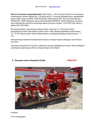 Манас Саматов www.naryn.info
Негизги техникалык мунөздөмөлөрү: Кубаттулугу – 155 ат күчүнө ээ болгон 6 цилиндрлүү
кыймылдаткыч менен жабдылган. 3 точкалуу арткы, 3 точкалуу маңдайындагы чиркемелери
менен, Кубат алуу огу (КАО)– 540/1000 ай/мин, фронталдык КАО, Астынкы дөңгөлөктөрү
540/65R-28, CONTI фирмасы, Арткы дөңгөлөктөрү 650/65R-38, CONTI фирмасы, Кошумча
кууш дөңгөлөктөр комплекти дискалары менен (астынкы 2 даана - 270 Х 95 Х R38, арткы 2
дааны 270 Х 95 Х R54)
Бул машина айдоо тракторлору катарына кирет. Саатына 15…25 гектарга чейин
өндүрүмдүүлүк менен жер айдоого кубаты жетет. Жер айдоодо дизмайдын сарпталышы
12…14 л/га. Башка жеңил талаа операцияларын аткарууда дизмайдын сарпталышы 3…7
л/га.
Функционалдык мүмкүнчүлүктөрү боюнча батыш стандарттарынын баардык талаптарына
төп келет.
Тракторист-машинисттин отургучу, кабинанын өзү да пневмобалышы менен. Калган баардык
ыңгайлуулук шарттары да батыш стандарттарына жооп берет.
2. Овощная сеялка Gaspardo Orietta 19500 EUR
4 рядная
75 см междурядье
 