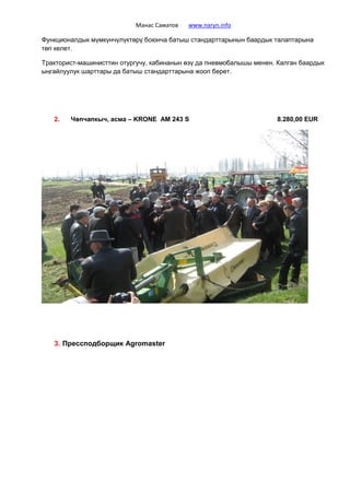 Манас Саматов www.naryn.info
Функционалдык мүмкүнчүлүктөрү боюнча батыш стандарттарынын баардык талаптарына
төп келет.
Тракторист-машинисттин отургучу, кабинанын өзү да пневмобалышы менен. Калган баардык
ыңгайлуулук шарттары да батыш стандарттарына жооп берет.
2. Чөпчапкыч, асма – KRONE AM 243 S 8.280,00 EUR
3. Прессподборщик Agromaster
 