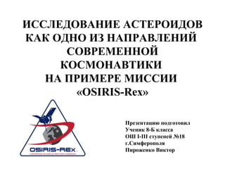 ИССЛЕДОВАНИЕ АСТЕРОИДОВ
КАК ОДНО ИЗ НАПРАВЛЕНИЙ
СОВРЕМЕННОЙ
КОСМОНАВТИКИ
НА ПРИМЕРЕ МИССИИ
«OSIRIS-Rex»
Презентацию подготовил
Ученик 8-Б класса
ОШ I-III ступеней №18
г.Симферополя
Пироженко Виктор
 