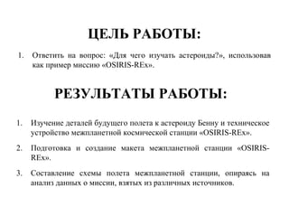 ЦЕЛЬ РАБОТЫ:
1. Ответить на вопрос: «Для чего изучать астероиды?», использовав
как пример миссию «OSIRIS-REx».
РЕЗУЛЬТАТЫ РАБОТЫ:
1. Изучение деталей будущего полета к астероиду Бенну и техническое
устройство межпланетной космической станции «OSIRIS-REx».
2. Подготовка и создание макета межпланетной станции «OSIRIS-
REx».
3. Cоставление схемы полета межпланетной станции, опираясь на
анализ данных о миссии, взятых из различных источников.
 