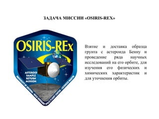 ЗАДАЧА МИССИИ «OSIRIS-REX»
Взятие и доставка образца
грунта с астероида Бенну и
проведение ряда научных
исследований на его орбите, для
изучения его физических и
химических характеристик и
для уточнения орбиты.
 