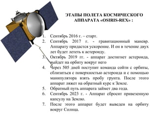 ЭТАПЫ ПОЛЕТА КОСМИЧЕСКОГО
АППАРАТА «OSIRIS-REX» :
1. Сентябрь 2016 г. – старт.
2. Сентябрь 2017 г. - гравитационный маневр.
Аппарату придастся ускорение. И он в течение двух
лет будет лететь к астероиду.
3. Октябрь 2019 гг. - аппарат достигнет астероида,
выйдет на орбиту вокруг него
4. Через 505 дней поступит команда сойти с орбиты,
сблизиться с поверхностью астероида и с помощью
манипулятора взять пробу грунта. После этого
аппарат ляжет на обратный курс к Земле.
5. Обратный путь аппарата займет два года.
6. Сентябрь 2023 г. - Аппарат сбросит привезенную
капсулу на Землю.
7. После этого аппарат будет выведен на орбиту
вокруг Солнца.
 