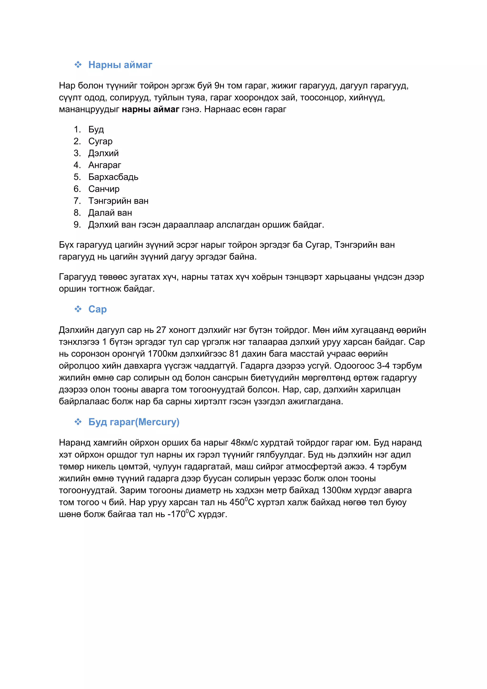 Нарны аймаг
Нар болон түүнийг тойрон эргэж буй 9н том гараг, жижиг гарагууд, дагуул гарагууд,
сүүлт одод, солирууд, туйлын туяа, гараг хоорондох зай, тоосонцор, хийнүүд,
мананцруудыг нарны аймаг гэнэ. Нарнаас есөн гараг
1. Буд
2. Сугар
3. Дэлхий
4. Ангараг
5. Бархасбадь
6. Санчир
7. Тэнгэрийн ван
8. Далай ван
9. Дэлхий ван гэсэн дарааллаар алслагдан оршиж байдаг.
Бүх гарагууд цагийн зүүний эсрэг нарыг тойрон эргэдэг ба Сугар, Тэнгэрийн ван
гарагууд нь цагийн зүүний дагуу эргэдэг байна.
Гарагууд төвөөс зугатах хүч, нарны татах хүч хоѐрын тэнцвэрт харьцааны үндсэн дээр
оршин тогтнож байдаг.
 Сар
Дэлхийн дагуул сар нь 27 хоногт дэлхийг нэг бүтэн тойрдог. Мөн ийм хугацаанд өөрийн
тэнхлэгээ 1 бүтэн эргэдэг тул сар үргэлж нэг талаараа дэлхий уруу харсан байдаг. Сар
нь соронзон оронгүй 1700км дэлхийгээс 81 дахин бага масстай учраас өөрийн
ойролцоо хийн давхарга үүсгэж чаддаггүй. Гадарга дээрээ усгүй. Одоогоос 3-4 тэрбум
жилийн өмнө сар солирын од болон сансрын биетүүдийн мөргөлтөнд өртөж гадаргуу
дээрээ олон тооны аварга том тогоонуудтай болсон. Нар, сар, дэлхийн харилцан
байрлалаас болж нар ба сарны хиртэлт гэсэн үзэгдэл ажиглагдана.
 Буд гараг(Mercury)
Наранд хамгийн ойрхон орших ба нарыг 48км/с хурдтай тойрдог гараг юм. Буд наранд
хэт ойрхон оршдог тул нарны их гэрэл түүнийг гялбуулдаг. Буд нь дэлхийн нэг адил
төмөр никель цөмтэй, чулуун гадаргатай, маш сийрэг атмосфертэй ажээ. 4 тэрбум
жилийн өмнө түүний гадарга дээр буусан солирын үерээс болж олон тооны
тогоонуудтай. Зарим тогооны диаметр нь хэдхэн метр байхад 1300км хүрдэг аварга
том тогоо ч бий. Нар уруу харсан тал нь 4500
С хүртэл халж байхад нөгөө төл буюу
шөнө болж байгаа тал нь -1700
С хүрдэг.
 