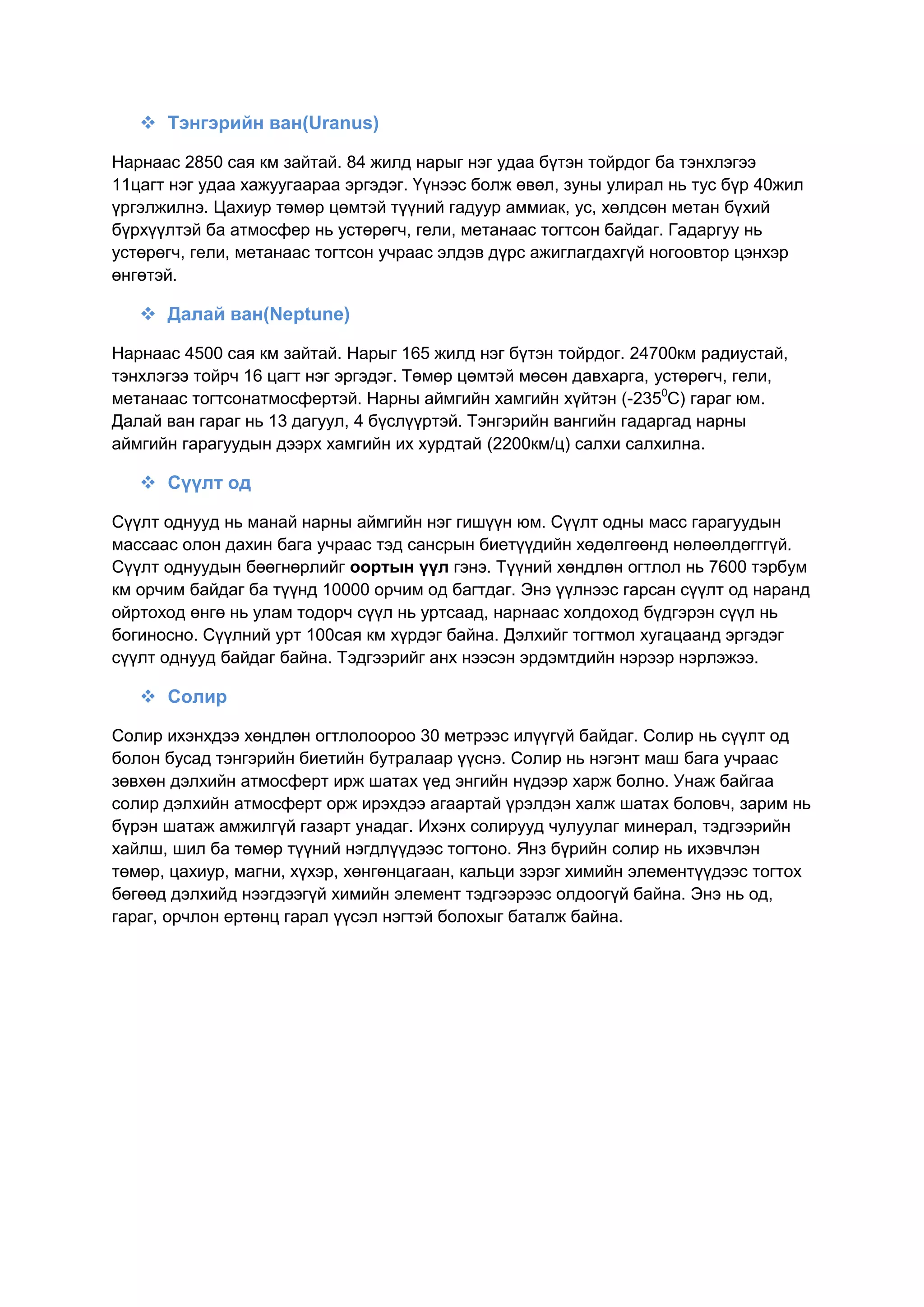  Тэнгэрийн ван(Uranus)
Нарнаас 2850 сая км зайтай. 84 жилд нарыг нэг удаа бүтэн тойрдог ба тэнхлэгээ
11цагт нэг удаа хажуугаараа эргэдэг. Үүнээс болж өвөл, зуны улирал нь тус бүр 40жил
үргэлжилнэ. Цахиур төмөр цөмтэй түүний гадуур аммиак, ус, хөлдсөн метан бүхий
бүрхүүлтэй ба атмосфер нь устөрөгч, гели, метанаас тогтсон байдаг. Гадаргуу нь
устөрөгч, гели, метанаас тогтсон учраас элдэв дүрс ажиглагдахгүй ногоовтор цэнхэр
өнгөтэй.
 Далай ван(Neptune)
Нарнаас 4500 сая км зайтай. Нарыг 165 жилд нэг бүтэн тойрдог. 24700км радиустай,
тэнхлэгээ тойрч 16 цагт нэг эргэдэг. Төмөр цөмтэй мөсөн давхарга, устөрөгч, гели,
метанаас тогтсонатмосфертэй. Нарны аймгийн хамгийн хүйтэн (-2350
С) гараг юм.
Далай ван гараг нь 13 дагуул, 4 бүслүүртэй. Тэнгэрийн вангийн гадаргад нарны
аймгийн гарагуудын дээрх хамгийн их хурдтай (2200км/ц) салхи салхилна.
 Сүүлт од
Сүүлт однууд нь манай нарны аймгийн нэг гишүүн юм. Сүүлт одны масс гарагуудын
массаас олон дахин бага учраас тэд сансрын биетүүдийн хөдөлгөөнд нөлөөлдөгггүй.
Сүүлт однуудын бөөгнөрлийг оортын үүл гэнэ. Түүний хөндлөн огтлол нь 7600 тэрбум
км орчим байдаг ба түүнд 10000 орчим од багтдаг. Энэ үүлнээс гарсан сүүлт од наранд
ойртоход өнгө нь улам тодорч сүүл нь уртсаад, нарнаас холдоход бүдгэрэн сүүл нь
богиносно. Сүүлний урт 100сая км хүрдэг байна. Дэлхийг тогтмол хугацаанд эргэдэг
сүүлт однууд байдаг байна. Тэдгээрийг анх нээсэн эрдэмтдийн нэрээр нэрлэжээ.
 Солир
Солир ихэнхдээ хөндлөн огтлолоороо 30 метрээс илүүгүй байдаг. Солир нь сүүлт од
болон бусад тэнгэрийн биетийн бутралаар үүснэ. Солир нь нэгэнт маш бага учраас
зөвхөн дэлхийн атмосферт ирж шатах үед энгийн нүдээр харж болно. Унаж байгаа
солир дэлхийн атмосферт орж ирэхдээ агаартай үрэлдэн халж шатах боловч, зарим нь
бүрэн шатаж амжилгүй газарт унадаг. Ихэнх солирууд чулуулаг минерал, тэдгээрийн
хайлш, шил ба төмөр түүний нэгдлүүдээс тогтоно. Янз бүрийн солир нь ихэвчлэн
төмөр, цахиур, магни, хүхэр, хөнгөнцагаан, кальци зэрэг химийн элементүүдээс тогтох
бөгөөд дэлхийд нээгдээгүй химийн элемент тэдгээрээс олдоогүй байна. Энэ нь од,
гараг, орчлон ертөнц гарал үүсэл нэгтэй болохыг баталж байна.
 