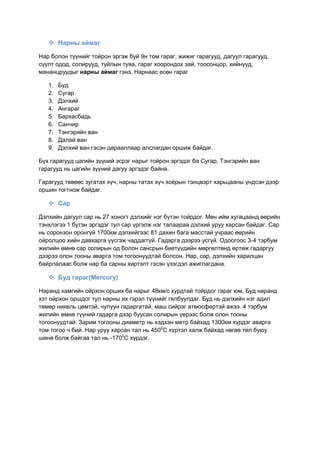  Нарны аймаг
Нар болон түүнийг тойрон эргэж буй 9н том гараг, жижиг гарагууд, дагуул гарагууд,
сүүлт одод, солирууд, туйлын туяа, гараг хоорондох зай, тоосонцор, хийнүүд,
мананцруудыг нарны аймаг гэнэ. Нарнаас есөн гараг
1. Буд
2. Сугар
3. Дэлхий
4. Ангараг
5. Бархасбадь
6. Санчир
7. Тэнгэрийн ван
8. Далай ван
9. Дэлхий ван гэсэн дарааллаар алслагдан оршиж байдаг.
Бүх гарагууд цагийн зүүний эсрэг нарыг тойрон эргэдэг ба Сугар, Тэнгэрийн ван
гарагууд нь цагийн зүүний дагуу эргэдэг байна.
Гарагууд төвөөс зугатах хүч, нарны татах хүч хоѐрын тэнцвэрт харьцааны үндсэн дээр
оршин тогтнож байдаг.
 Сар
Дэлхийн дагуул сар нь 27 хоногт дэлхийг нэг бүтэн тойрдог. Мөн ийм хугацаанд өөрийн
тэнхлэгээ 1 бүтэн эргэдэг тул сар үргэлж нэг талаараа дэлхий уруу харсан байдаг. Сар
нь соронзон оронгүй 1700км дэлхийгээс 81 дахин бага масстай учраас өөрийн
ойролцоо хийн давхарга үүсгэж чаддаггүй. Гадарга дээрээ усгүй. Одоогоос 3-4 тэрбум
жилийн өмнө сар солирын од болон сансрын биетүүдийн мөргөлтөнд өртөж гадаргуу
дээрээ олон тооны аварга том тогоонуудтай болсон. Нар, сар, дэлхийн харилцан
байрлалаас болж нар ба сарны хиртэлт гэсэн үзэгдэл ажиглагдана.
 Буд гараг(Mercury)
Наранд хамгийн ойрхон орших ба нарыг 48км/с хурдтай тойрдог гараг юм. Буд наранд
хэт ойрхон оршдог тул нарны их гэрэл түүнийг гялбуулдаг. Буд нь дэлхийн нэг адил
төмөр никель цөмтэй, чулуун гадаргатай, маш сийрэг атмосфертэй ажээ. 4 тэрбум
жилийн өмнө түүний гадарга дээр буусан солирын үерээс болж олон тооны
тогоонуудтай. Зарим тогооны диаметр нь хэдхэн метр байхад 1300км хүрдэг аварга
том тогоо ч бий. Нар уруу харсан тал нь 4500
С хүртэл халж байхад нөгөө төл буюу
шөнө болж байгаа тал нь -1700
С хүрдэг.
 