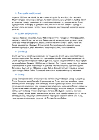  Тэнгэрийн ван(Uranus)
Нарнаас 2850 сая км зайтай. 84 жилд нарыг нэг удаа бүтэн тойрдог ба тэнхлэгээ
11цагт нэг удаа хажуугаараа эргэдэг. Үүнээс болж өвөл, зуны улирал нь тус бүр 40жил
үргэлжилнэ. Цахиур төмөр цөмтэй түүний гадуур аммиак, ус, хөлдсөн метан бүхий
бүрхүүлтэй ба атмосфер нь устөрөгч, гели, метанаас тогтсон байдаг. Гадаргуу нь
устөрөгч, гели, метанаас тогтсон учраас элдэв дүрс ажиглагдахгүй ногоовтор цэнхэр
өнгөтэй.
 Далай ван(Neptune)
Нарнаас 4500 сая км зайтай. Нарыг 165 жилд нэг бүтэн тойрдог. 24700км радиустай,
тэнхлэгээ тойрч 16 цагт нэг эргэдэг. Төмөр цөмтэй мөсөн давхарга, устөрөгч, гели,
метанаас тогтсонатмосфертэй. Нарны аймгийн хамгийн хүйтэн (-2350
С) гараг юм.
Далай ван гараг нь 13 дагуул, 4 бүслүүртэй. Тэнгэрийн вангийн гадаргад нарны
аймгийн гарагуудын дээрх хамгийн их хурдтай (2200км/ц) салхи салхилна.
 Сүүлт од
Сүүлт однууд нь манай нарны аймгийн нэг гишүүн юм. Сүүлт одны масс гарагуудын
массаас олон дахин бага учраас тэд сансрын биетүүдийн хөдөлгөөнд нөлөөлдөгггүй.
Сүүлт однуудын бөөгнөрлийг оортын үүл гэнэ. Түүний хөндлөн огтлол нь 7600 тэрбум
км орчим байдаг ба түүнд 10000 орчим од багтдаг. Энэ үүлнээс гарсан сүүлт од наранд
ойртоход өнгө нь улам тодорч сүүл нь уртсаад, нарнаас холдоход бүдгэрэн сүүл нь
богиносно. Сүүлний урт 100сая км хүрдэг байна. Дэлхийг тогтмол хугацаанд эргэдэг
сүүлт однууд байдаг байна. Тэдгээрийг анх нээсэн эрдэмтдийн нэрээр нэрлэжээ.
 Солир
Солир ихэнхдээ хөндлөн огтлолоороо 30 метрээс илүүгүй байдаг. Солир нь сүүлт од
болон бусад тэнгэрийн биетийн бутралаар үүснэ. Солир нь нэгэнт маш бага учраас
зөвхөн дэлхийн атмосферт ирж шатах үед энгийн нүдээр харж болно. Унаж байгаа
солир дэлхийн атмосферт орж ирэхдээ агаартай үрэлдэн халж шатах боловч, зарим нь
бүрэн шатаж амжилгүй газарт унадаг. Ихэнх солирууд чулуулаг минерал, тэдгээрийн
хайлш, шил ба төмөр түүний нэгдлүүдээс тогтоно. Янз бүрийн солир нь ихэвчлэн
төмөр, цахиур, магни, хүхэр, хөнгөнцагаан, кальци зэрэг химийн элементүүдээс тогтох
бөгөөд дэлхийд нээгдээгүй химийн элемент тэдгээрээс олдоогүй байна. Энэ нь од,
гараг, орчлон ертөнц гарал үүсэл нэгтэй болохыг баталж байна.
 