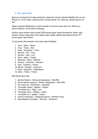  Од, одон орон
Биднээс хязгааргүй хол зайд анивалзан зэрвэлзэх халуун хайлмаг бөмбөлгийг од гэнэ.
Жишээ нь: алтан гадас, шанага долоо, мичид зургаа, хүн таван од, хөхдэй мэргэн гэх
мэт.
Оддыг харагдах байдлаар нь хүрээ хязгаар тогтоосныг одны орд гэнэ. Жишээ нь
долоон бурхан, алтан мөнгөн шаргууд
Цэлмэг шөнө энгийн хүний нүдээр 3000 орчим оддыг харах боломжтой. Харин туйл
орчмын хүмүүс хоѐр дахин олон оддыг харж чаддаг. Дурангаар ойролцоогоор 1022
орчим оддыг харж болно.
12 орд маань бүгд өөрийн гэсэн одны ордтой байдаг.
1. Хонь – Овен – Rama
2. Үхэр – Телец – Bull
3. Ихэр – Близнецы – Twins
4. Мэлхий – Рак – Frog
5. Арслан – Лев – Lion
6. Охин – Дева – Virgine
7. Жинлүүр – Весы – Balance
8. Хилэнц – Скорпион – Scorpion
9. Нум – Сорелец – Archer
10. Матар – Козерог – Capricorn
11. Хумх – Водолей - Waterbearer
12. Загас – Рыбы – Fishes
Өөр бусад одны орд:
1. Долоон бурхан – Большая медведица – Big differ
2. Алтан мөнгөн шаргууд – Малая медведица – Little differ
3. Хүн таван од – Кассиопея – Cassiopia
4. Тэнгэрийн газарч – Дракон – Dragon
5. Тэнгэрийн сан – Лира – Lyra
6. Тэнгэрийн олом – Лебедь – Swam
7. Тэнгэрийн гох – Цефея – Cepius
8. Хэлхээ гинж(араг) – Северная карона – Northern crown
9. Шилээврийн гол(савар) – Волопас – Herdsman
 