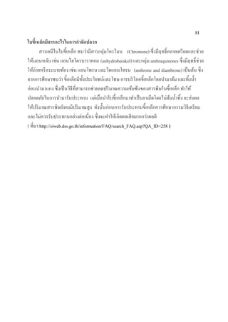 11
ใบขี้เหล็กมีสารอะไรในการกาจัดปลวก
สารเคมีในใบขี้เหล็ก พบว่ามีสารกลุ่มโครโมน (Chromone) ซึ่งมีฤทธิ์คลายเครียดและช่วย
ให้นอนหลับ เช่น แอนไฮโดรบาราคอล (anhydrobarakol) และกลุ่ม anthraquinones ซึ่งมีฤทธิ์ช่วย
ให้ถ่ายหรือระบายท้อง เช่น แอนโทรน และไดแอนโทรน (anthrone and dianthrone) เป็นต้น ซึ่ง
จากการศึกษาพบว่า ขี้เหล็กมีทั้งประโยชน์และโทษ การบริโภคขี้เหล็กโดยนามาต้ม และทิ้งน้า
ก่อนนามาแกง ซึ่งเป็นวิธีที่สามารถช่วยลดปริมาณความเข้มข้นของสารพิษในขี้เหล็ก ทาให้
ปลอดภัยในการนามารับประทาน แต่เมื่อนาใบขี้เหล็กมาทาเป็นยาเม็ดโดยไม่ต้มน้าทิ้ง จะส่งผล
ให้ปริมาณสารพิษยังคงมีปริมาณสูง ดังนั้นก่อนการรับประทานขี้เหล็กควรศึกษากรรมวิธีเตรียม
และไม่ควรรับประทานอย่างต่อเนื่อง ซึ่งจะทาให้เกิดผลเสียมากกว่าผลดี
( ที่มา http://siweb.dss.go.th/information/FAQ/search_FAQ.asp?QA_ID=258 )
 