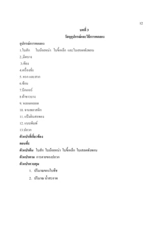 12
บทที่ 3
วัสดุอุปกรณ์และวิธีการทดลอง
อุปกรณ์การทดลอง
1.ใบสัก ใบน้อยหน่า ใบขี้เหล็ก และใบเสลดพังพอน
2.,มีดบาง
3.เขียง
4.เครื่องชั่ง
5. ครก และสาก
6.ช้อน
7.บีกเกอร์
8 ผ้าขาวบาง
9. หลอดหยอด
10. จานพลาสติก
11. แป้งดินสอพอง
12. แบบพิมพ์
13.ปลวก
ตัวแปรที่เกี่ยวข้อง
ตอนที่1
ตัวแปรต้น ใบสัก ใบน้อยหน่า ใบขี้เหล็ก ใบเสลดพังพอน
ตัวแปรตาม การตายของปลวก
ตัวแปรควบคุม
1. ปริมาณของใบพืช
2. ปริมาณ น้าสะอาด
 