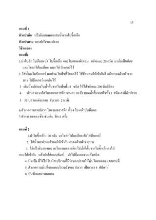 13
ตอนที่ 2
ตัวแปรต้น แป้งดินสอพองผสมน้าจากใบขี้เหล็ก
ตัวแปรตาม การทารังของปลวก
วิธีทดลอง
ตอนที่1
1.นาใบสัก ใบน้อยหน่า ใบขี้เหล็ก และใบเสลดพังพอน อย่างและ 20 กรัม มาหั่นเป็นฝอย
และโขลกให้ละเอียด แยก ใส่ บีกเกอร์ไว้
2..ใส่น้าลงในบีกเกอร์ พอท่วม ใบพืชที่โขลกไว้ ใช้ช้อนคนให้เข้ากันดี แล้วกรองด้วยผ้าขาว
บาง ใส่บีกเกอร์แยกกันไว้
3 เติมน้าเปล่าลงในน้าคั้นจากใบพืชทั้ง 4 ชนิด ให้ได้ชนิดละ 200 มิลลิลิตร
4 นาปลวก มาใสในจานพลาสติก จานละ 10 ตัว หยดน้าคั้นจากพืชทั้ง 1 ชนิด ลงที่ตัวปลวก
5 55.ปลวกแต่ละจาน จับเวลา 2 นาที
6.สังเกตการตายปลวก ในจานพลาสติก ทั้ง 4 ใบ แล้วบันทึกผล
7.ทาการทดลอง ซ้า เช่นเดิม อีก 4 ครั้ง
ตอนที่ 2
1.นาใบขี้เหล็ก 100 กรัม มาโขลกให้ละเอียด ตักใส่บีกเกอร์
2. ใส่น้าพอท่วมแล้วคนให้เข้ากัน กรองด้วยผ้าขาวบาง
3. ใส่แป้งดินสอพอง ลงในจานพลาสติก ใส่น้าที่คั้นจากใบขี้เหล็กลงไป
กวนให้เข้ากัน แล้วตักใส่แบบพิมพ์ นาไปผึ่งแดดจนแห้งสนิท
4. นาแป้ง ที่ได้ไปโรยใส บริเวณที่มีรังของปลวกให้ทั่ว โดยทดลอง 3สถานที่
5. สังเกตการณ์เปลี่ยนแลงบริเวณรังของ ปลวก เป็นเวลา 4 สัปดาห์
6. บันทึกผลการทดลอง
 