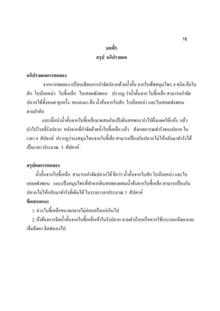16
บทที่5
สรุป อภิปรายผล
อภิปรายผลการทดลอง
จากการทดลอง เปรียบเทียบการกาจัดปลวกด้วยน้าคั้น จากใบพืชสมุนไพร 4 ชนิด คือใบ
สัก ใบน้อยหน่า ใบขี้เหล็ก ใบเสลดพังพอน ปรากฏ ว่าน้าคั้นจาก ใบขี้เหล็ก สามารถกาจัด
ปลวกได้ทั้งหมด ทุกครั้ง ลองลงมา คือ น้าค้นจากใบสัก ใบน้อยหน่า และใบเสลดพังพอน
ตามลาดับ
และเมื่อนาน้าคั้นจากใบขี้เหล็กมาผสมกับแป้งดินสอพอง นาไปผึ่งแดดให้แห้ง แล้ว
นาไปโรยที่รังปลวก หลังจากที่กาจัดด้วยน้าใบขี้เหล็ก แล้ว สังเกตการณทารังของปลวก ใน
เวลา 4 สัปดาห์ ปรากฏว่าแงสมุนไพรจากใบขี้เล็ก สามารถป้องกันปลวกไม่ให้กลับมาทารังได้
เป็นเวลา ประมาณ 3 สัปดาห์
สรุปผลการทดลอง
น้าคั้นจากใบขี้เหล็ก สามารถกาจัดปลวกได้ดีกว่า น้าคั้นจากใบสัก ใบน้อยหน่า และใบ
เสลดพังพอน และแป้งสมุนไพรที่ทาจากดินสอพองผสมน้าค้นจากใบขี้เหล็ก สามารถป้องกัน
ปลวกไม่ให้กลับมาทารังที่เดิมได้ในระยะเวลาประมาณ 3 สัปดาห์
ข้อเสนอแนะ
1. ควรใบขี้เหล็กขนาดกลางไม่อ่อนหรือแก่เกินไป
2. ถ้าต้องการฉีดน้าคั้นจากใบขี้เหล็กเข้าในรังปลวก ตามฝาบ้านหรือควรใช้กระบอกฉีดยาและ
เข็มฉีดยา ฉีดพ่นลงไป
 