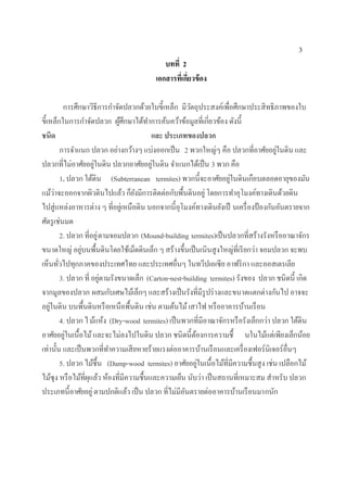 3
บทที่ 2
เอกสารที่เกี่ยวข้อง
การศึกษาวิธีการกาจัดปลวกด้วยใบขี้เหล็ก มีวัตถุประสงค์เพื่อศึกษาประสิทธิภาพของใบ
ขี้เหล็กในการกาจัดปลวก ผู้ศึกษาได้ทาการค้นคว้าข้อมูลที่เกี่ยวข้อง ดังนี้
ชนิด และ ประเภทของปลวก
การจาแนก ปลวก อย่างกว้างๆ แบ่งออกเป็น 2 พวกใหญ่ๆ คือ ปลวกที่อาศัยอยู่ในดิน และ
ปลวกที่ไม่อาศัยอยู่ในดิน ปลวกอาศัยอยู่ในดิน จาแนกได้เป็น 3 พวก คือ
1. ปลวก ใต้ดิน (Subterranean termites) พวกนี้จะอาศัยอยู่ในดินเกือบตลอดอายุของมัน
แม้ว่าจะออกจากผิวดินไปแล้ว ก็ยังมีการติดต่อกับพื้นดินอยู่ โดยการทาอุโมงค์ทางเดินด้วยดิน
ไปสู่แหล่งอาหารต่าง ๆ ที่อยู่เหนือดิน นอกจากนี้อุโมงค์ทางเดินยังเป็ นเครื่องป้องกันอันตรายจาก
ศัตรูเช่นมด
2. ปลวก ที่อยู่ตามจอมปลวก (Mound-building termites)เป็นปลวกที่สร้างรังหรืออาณาจักร
ขนาดใหญ่ อยู่บนพื้นดินโดยใช้เม็ดดินเล็ก ๆ สร้างขึ้นเป็นเนินสูงใหญ่ที่เรียกว่า จอมปลวก จะพบ
เห็นทั่วไปทุกภาคของประเทศไทย และประเทศอื่นๆ ในทวีปเอเซีย อาฟริกา และออสเตรเลีย
3. ปลวก ที่ อยู่ตามรังขนาดเล็ก (Carton-nest-building termites) รังของ ปลวก ชนิดนี้ เกิด
จากมูลของปลวก ผสมกับเศษไม้เล็กๆ และสร้างเป็นรังที่มีรูปร่างและขนาดแตกต่างกันไป อาจจะ
อยู่ในดิน บนพื้นดินหรือเหนือพื้นดิน เช่น ตามต้นไม้เสาไฟ หรืออาคารบ้านเรือน
4. ปลวก ไม้แห้ง (Dry-wood termites) เป็นพวกที่มีอาณาจักรหรือรังเล็กกว่า ปลวก ใต้ดิน
อาศัยอยู่ในเนื้อไม้และจะไม่ลงไปในดิน ปลวก ชนิดนี้ต้องการความชื้ นในไม้แต่เพียงเล็กน้อย
เท่านั้น และเป็นพวกที่ทาความเสียหายร้ายแรงต่ออาคารบ้านเรือนและเครื่องเฟอร์นิเจอร์อื่นๆ
5. ปลวก ไม้ชื้น (Damp-wood termites) อาศัยอยู่ในเนื้อไม้ที่มีความชื้นสูง เช่น เปลือกไม้
ไม้ซุง หรือไม้ที่ผุแล้ว ห้องที่มีความชื้นและความเย็น นับว่า เป็นสถานที่เหมาะสม สาหรับ ปลวก
ประเภทนี้อาศัยอยู่ ตามปกติแล้ว เป็น ปลวก ที่ไม่มีอันตรายต่ออาคารบ้านเรือนมากนัก
 