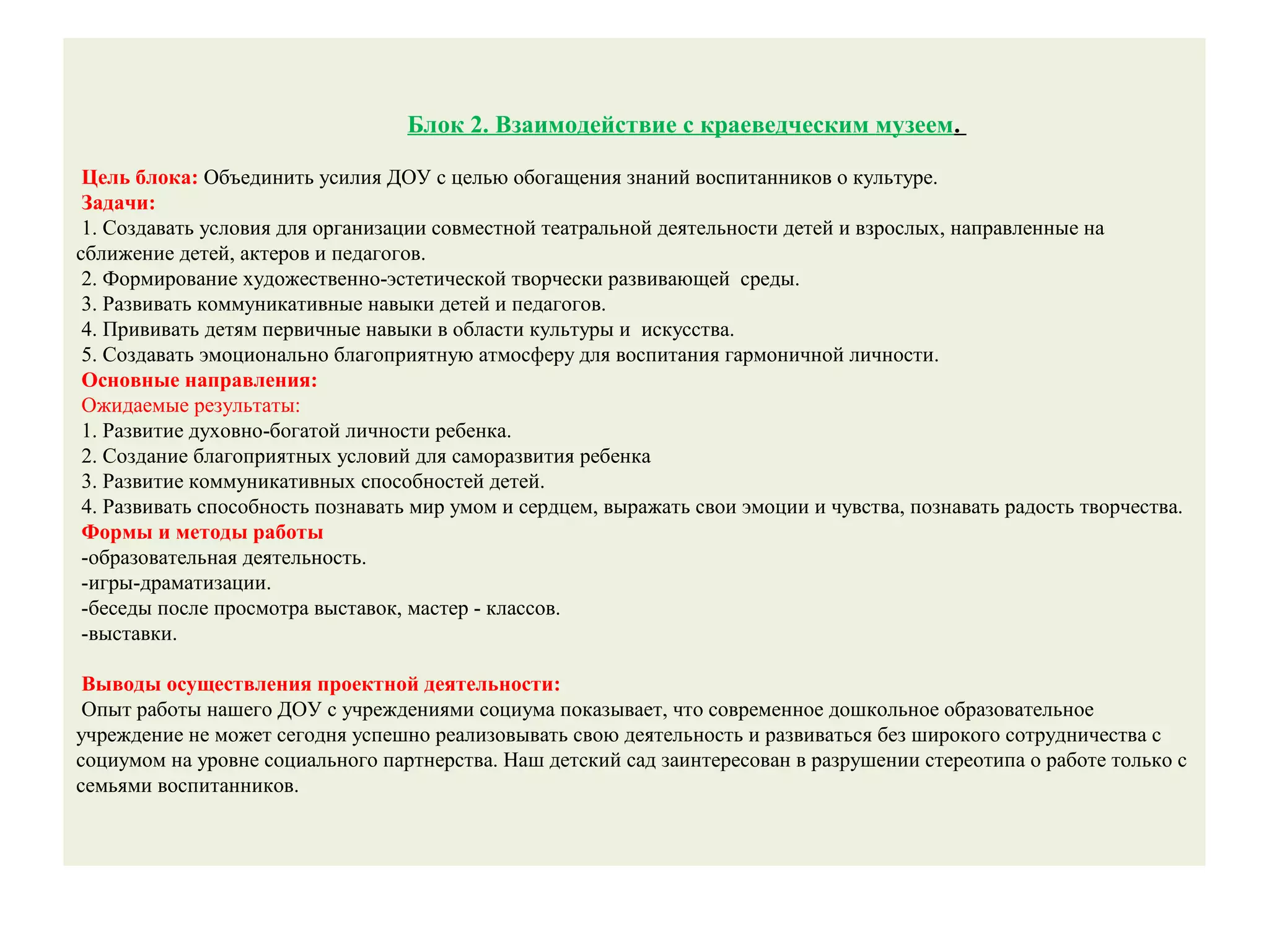 Блок 2. Взаимодействие с краеведческим музеем.
Цель блока: Объединить усилия ДОУ с целью обогащения знаний воспитанников о культуре.
Задачи:
1. Создавать условия для организации совместной театральной деятельности детей и взрослых, направленные на
сближение детей, актеров и педагогов.
2. Формирование художественно-эстетической творчески развивающей среды.
3. Развивать коммуникативные навыки детей и педагогов.
4. Прививать детям первичные навыки в области культуры и искусства.
5. Создавать эмоционально благоприятную атмосферу для воспитания гармоничной личности.
Основные направления:
Ожидаемые результаты:
1. Развитие духовно-богатой личности ребенка.
2. Создание благоприятных условий для саморазвития ребенка
3. Развитие коммуникативных способностей детей.
4. Развивать способность познавать мир умом и сердцем, выражать свои эмоции и чувства, познавать радость творчества.
Формы и методы работы
-образовательная деятельность.
-игры-драматизации.
-беседы после просмотра выставок, мастер - классов.
-выставки.
Выводы осуществления проектной деятельности:
Опыт работы нашего ДОУ с учреждениями социума показывает, что современное дошкольное образовательное
учреждение не может сегодня успешно реализовывать свою деятельность и развиваться без широкого сотрудничества с
социумом на уровне социального партнерства. Наш детский сад заинтересован в разрушении стереотипа о работе только с
семьями воспитанников.
 