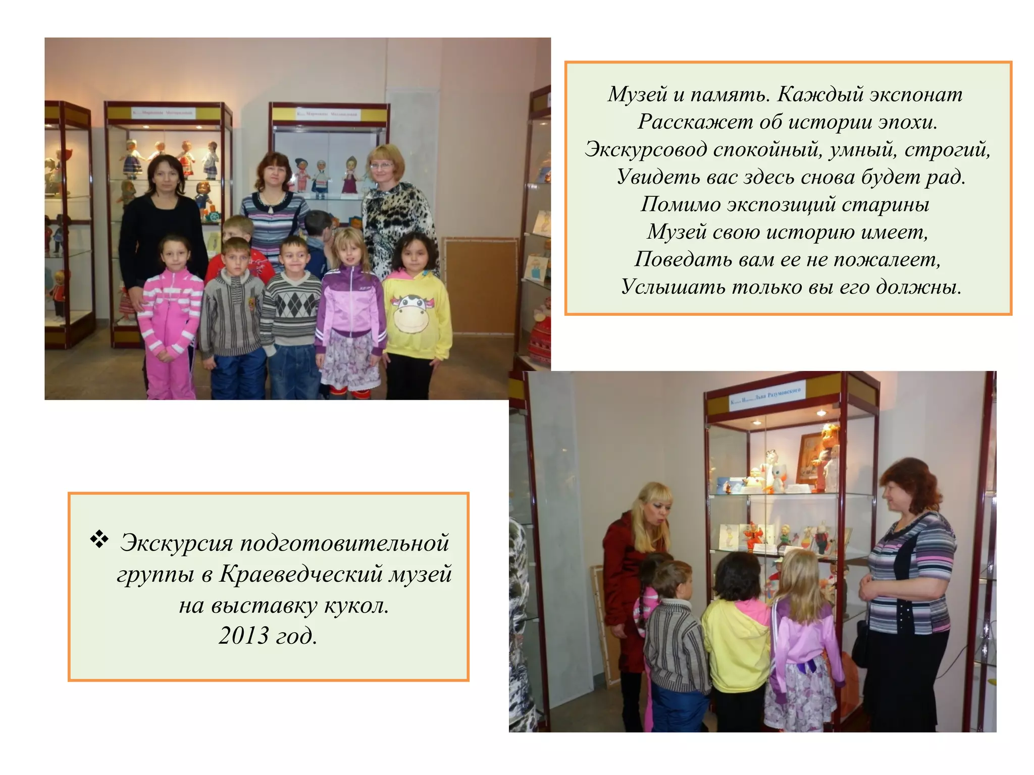 Экскурсия подготовительной
группы в Краеведческий музей
на выставку кукол.
2013 год.
Музей и память. Каждый экспонат
Расскажет об истории эпохи.
Экскурсовод спокойный, умный, строгий,
Увидеть вас здесь снова будет рад.
Помимо экспозиций старины
Музей свою историю имеет,
Поведать вам ее не пожалеет,
Услышать только вы его должны.
 