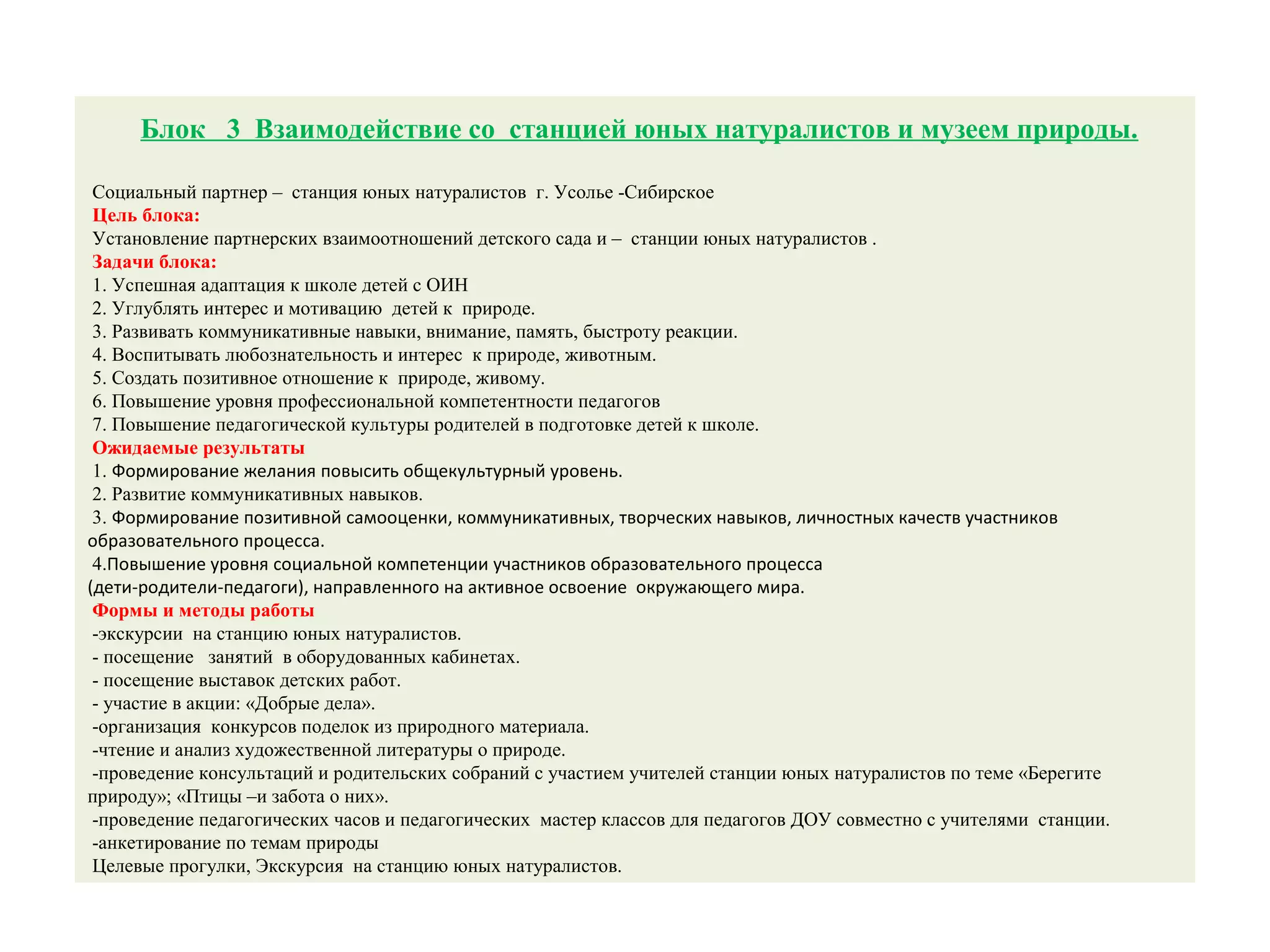 Блок 3 Взаимодействие со станцией юных натуралистов и музеем природы.
Социальный партнер – станция юных натуралистов г. Усолье -Сибирское
Цель блока:
Установление партнерских взаимоотношений детского сада и – станции юных натуралистов .
Задачи блока:
1. Успешная адаптация к школе детей с ОИН
2. Углублять интерес и мотивацию детей к природе.
3. Развивать коммуникативные навыки, внимание, память, быстроту реакции.
4. Воспитывать любознательность и интерес к природе, животным.
5. Создать позитивное отношение к природе, живому.
6. Повышение уровня профессиональной компетентности педагогов
7. Повышение педагогической культуры родителей в подготовке детей к школе.
Ожидаемые результаты
1. Формирование желания повысить общекультурный уровень.
2. Развитие коммуникативных навыков.
3. Формирование позитивной самооценки, коммуникативных, творческих навыков, личностных качеств участников
образовательного процесса.
4.Повышение уровня социальной компетенции участников образовательного процесса
(дети-родители-педагоги), направленного на активное освоение окружающего мира.
Формы и методы работы
-экскурсии на станцию юных натуралистов.
- посещение занятий в оборудованных кабинетах.
- посещение выставок детских работ.
- участие в акции: «Добрые дела».
-организация конкурсов поделок из природного материала.
-чтение и анализ художественной литературы о природе.
-проведение консультаций и родительских собраний с участием учителей станции юных натуралистов по теме «Берегите
природу»; «Птицы –и забота о них».
-проведение педагогических часов и педагогических мастер классов для педагогов ДОУ совместно с учителями станции.
-анкетирование по темам природы
Целевые прогулки, Экскурсия на станцию юных натуралистов.
 