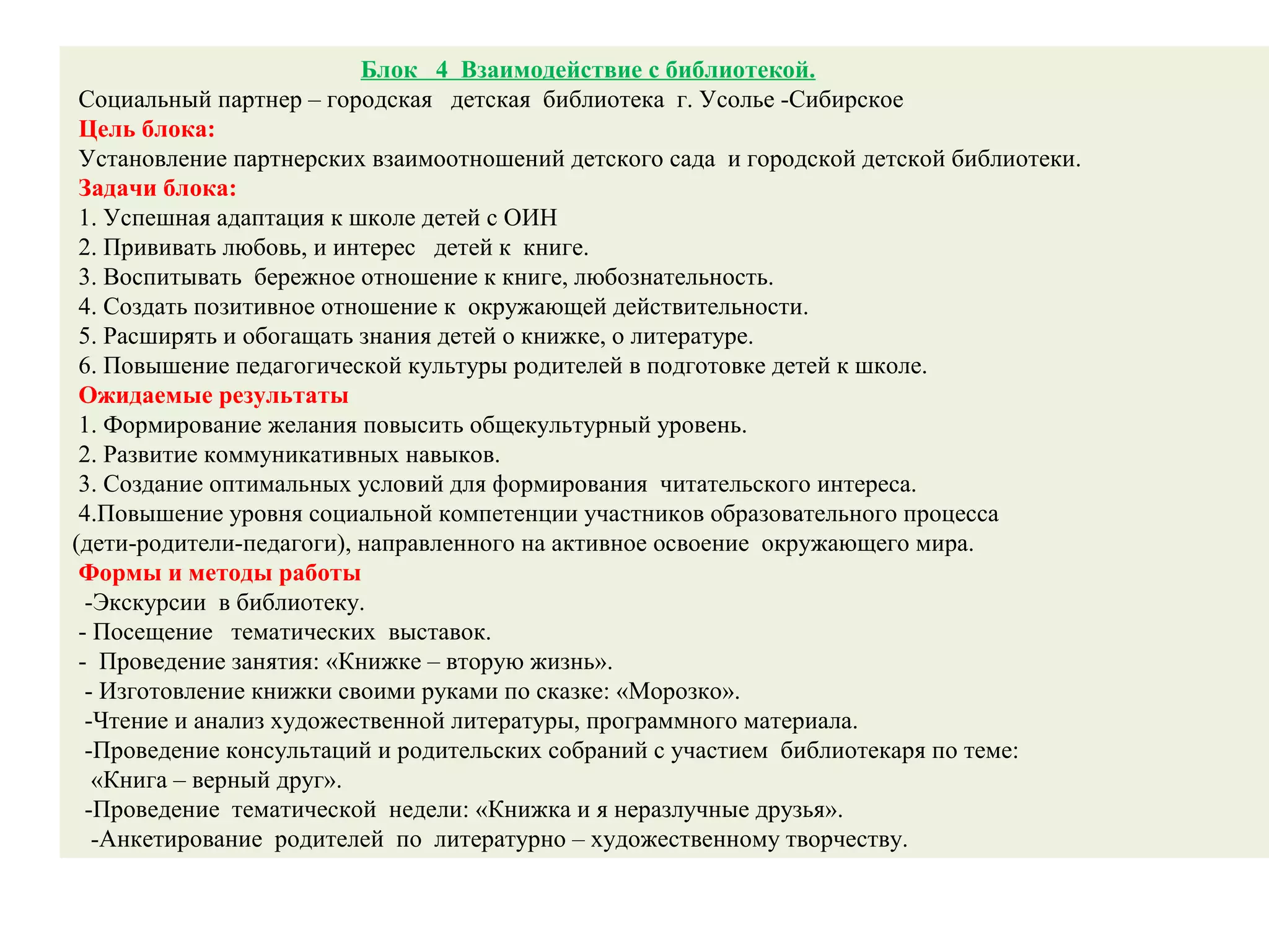 Блок 4 Взаимодействие с библиотекой.
Социальный партнер – городская детская библиотека г. Усолье -Сибирское
Цель блока:
Установление партнерских взаимоотношений детского сада и городской детской библиотеки.
Задачи блока:
1. Успешная адаптация к школе детей с ОИН
2. Прививать любовь, и интерес детей к книге.
3. Воспитывать бережное отношение к книге, любознательность.
4. Создать позитивное отношение к окружающей действительности.
5. Расширять и обогащать знания детей о книжке, о литературе.
6. Повышение педагогической культуры родителей в подготовке детей к школе.
Ожидаемые результаты
1. Формирование желания повысить общекультурный уровень.
2. Развитие коммуникативных навыков.
3. Создание оптимальных условий для формирования читательского интереса.
4.Повышение уровня социальной компетенции участников образовательного процесса
(дети-родители-педагоги), направленного на активное освоение окружающего мира.
Формы и методы работы
-Экскурсии в библиотеку.
- Посещение тематических выставок.
- Проведение занятия: «Книжке – вторую жизнь».
- Изготовление книжки своими руками по сказке: «Морозко».
-Чтение и анализ художественной литературы, программного материала.
-Проведение консультаций и родительских собраний с участием библиотекаря по теме:
«Книга – верный друг».
-Проведение тематической недели: «Книжка и я неразлучные друзья».
-Анкетирование родителей по литературно – художественному творчеству.
 