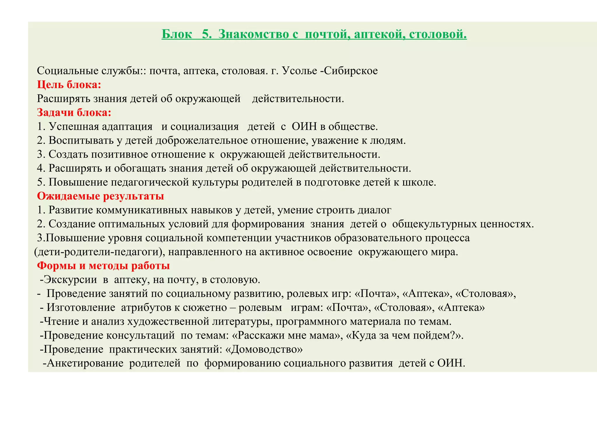Блок 5. Знакомство с почтой, аптекой, столовой.
Социальные службы:: почта, аптека, столовая. г. Усолье -Сибирское
Цель блока:
Расширять знания детей об окружающей действительности.
Задачи блока:
1. Успешная адаптация и социализация детей с ОИН в обществе.
2. Воспитывать у детей доброжелательное отношение, уважение к людям.
3. Создать позитивное отношение к окружающей действительности.
4. Расширять и обогащать знания детей об окружающей действительности.
5. Повышение педагогической культуры родителей в подготовке детей к школе.
Ожидаемые результаты
1. Развитие коммуникативных навыков у детей, умение строить диалог
2. Создание оптимальных условий для формирования знания детей о общекультурных ценностях.
3.Повышение уровня социальной компетенции участников образовательного процесса
(дети-родители-педагоги), направленного на активное освоение окружающего мира.
Формы и методы работы
-Экскурсии в аптеку, на почту, в столовую.
- Проведение занятий по социальному развитию, ролевых игр: «Почта», «Аптека», «Столовая»,
- Изготовление атрибутов к сюжетно – ролевым играм: «Почта», «Столовая», «Аптека»
-Чтение и анализ художественной литературы, программного материала по темам.
-Проведение консультаций по темам: «Расскажи мне мама», «Куда за чем пойдем?».
-Проведение практических занятий: «Домоводство»
-Анкетирование родителей по формированию социального развития детей с ОИН.
 