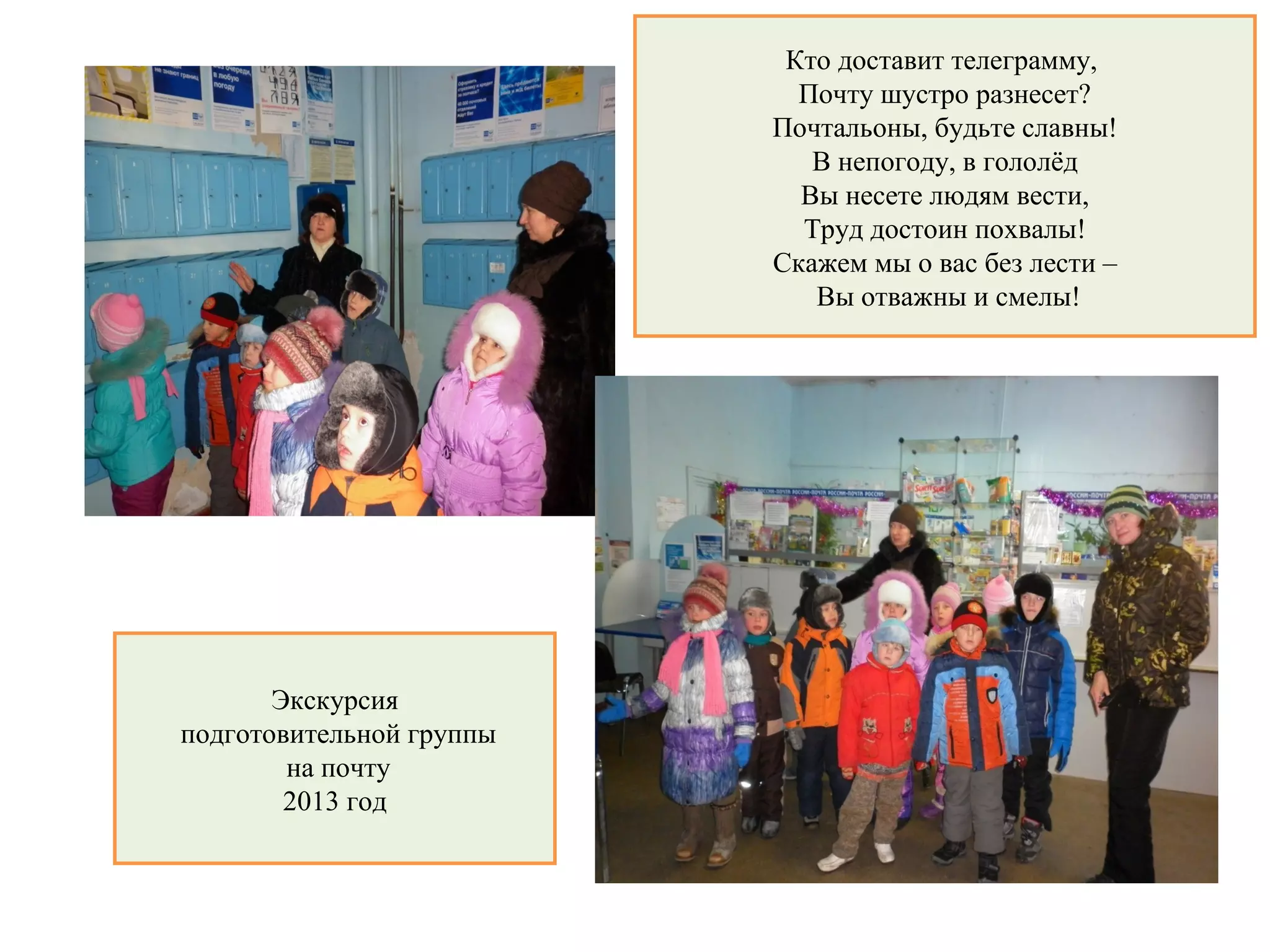 Кто доставит телеграмму,
Почту шустро разнесет?
Почтальоны, будьте славны!
В непогоду, в гололёд
Вы несете людям вести,
Труд достоин похвалы!
Скажем мы о вас без лести –
Вы отважны и смелы!
Экскурсия
подготовительной группы
на почту
2013 год
 