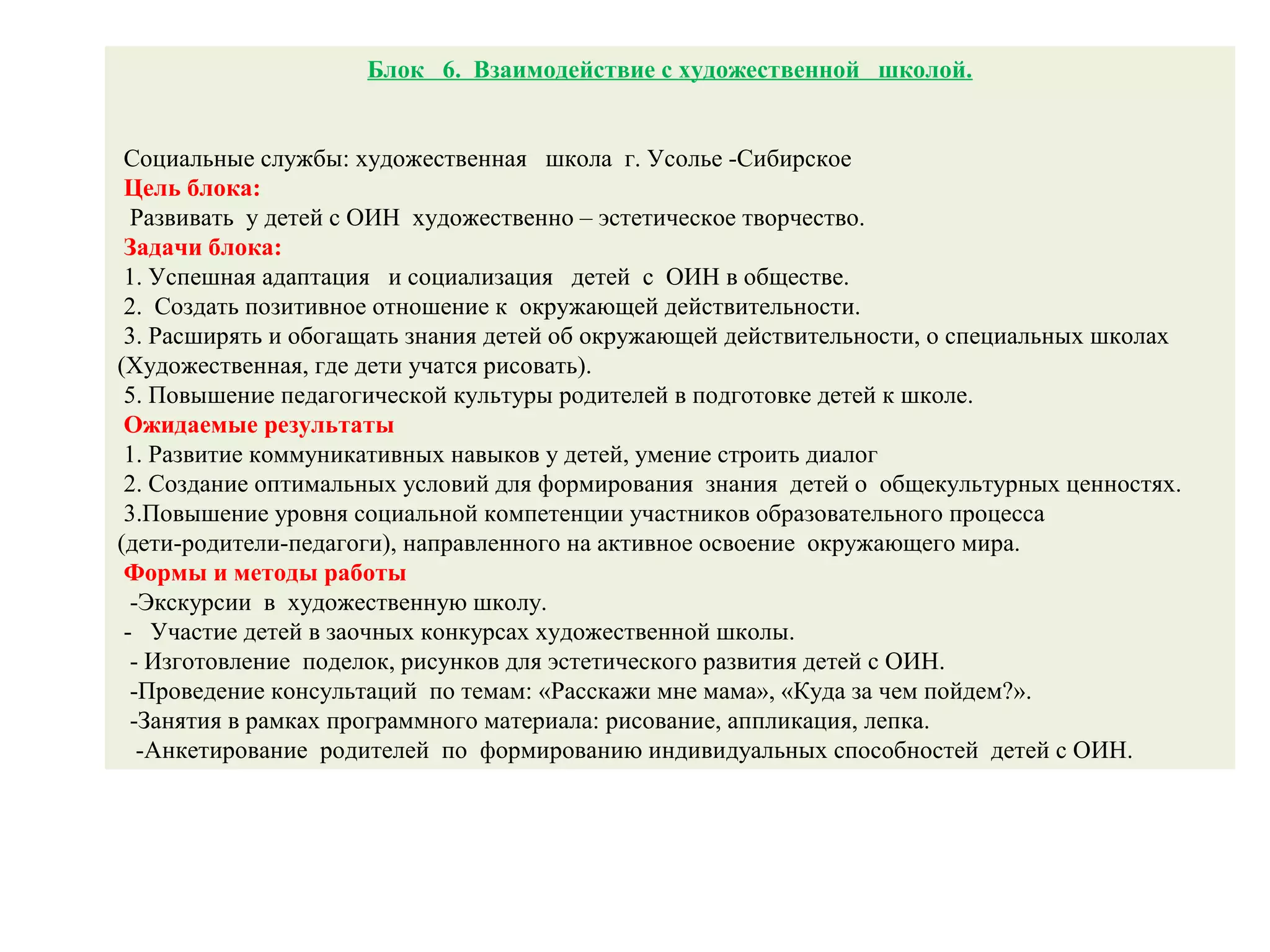 Блок 6. Взаимодействие с художественной школой.
Социальные службы: художественная школа г. Усолье -Сибирское
Цель блока:
Развивать у детей с ОИН художественно – эстетическое творчество.
Задачи блока:
1. Успешная адаптация и социализация детей с ОИН в обществе.
2. Создать позитивное отношение к окружающей действительности.
3. Расширять и обогащать знания детей об окружающей действительности, о специальных школах
(Художественная, где дети учатся рисовать).
5. Повышение педагогической культуры родителей в подготовке детей к школе.
Ожидаемые результаты
1. Развитие коммуникативных навыков у детей, умение строить диалог
2. Создание оптимальных условий для формирования знания детей о общекультурных ценностях.
3.Повышение уровня социальной компетенции участников образовательного процесса
(дети-родители-педагоги), направленного на активное освоение окружающего мира.
Формы и методы работы
-Экскурсии в художественную школу.
- Участие детей в заочных конкурсах художественной школы.
- Изготовление поделок, рисунков для эстетического развития детей с ОИН.
-Проведение консультаций по темам: «Расскажи мне мама», «Куда за чем пойдем?».
-Занятия в рамках программного материала: рисование, аппликация, лепка.
-Анкетирование родителей по формированию индивидуальных способностей детей с ОИН.
 