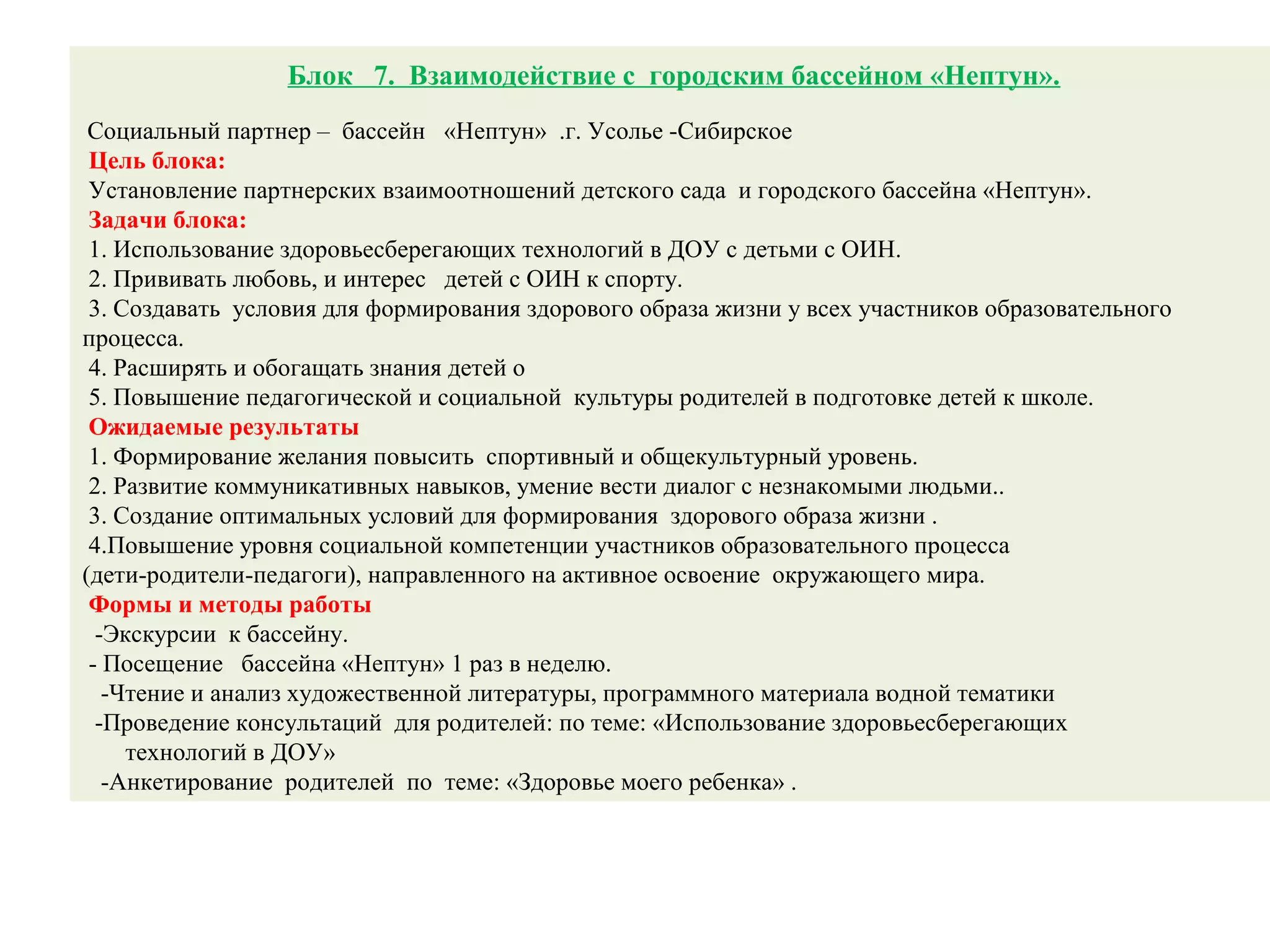 Блок 7. Взаимодействие с городским бассейном «Нептун».
Социальный партнер – бассейн «Нептун» .г. Усолье -Сибирское
Цель блока:
Установление партнерских взаимоотношений детского сада и городского бассейна «Нептун».
Задачи блока:
1. Использование здоровьесберегающих технологий в ДОУ с детьми с ОИН.
2. Прививать любовь, и интерес детей с ОИН к спорту.
3. Создавать условия для формирования здорового образа жизни у всех участников образовательного
процесса.
4. Расширять и обогащать знания детей о
5. Повышение педагогической и социальной культуры родителей в подготовке детей к школе.
Ожидаемые результаты
1. Формирование желания повысить спортивный и общекультурный уровень.
2. Развитие коммуникативных навыков, умение вести диалог с незнакомыми людьми..
3. Создание оптимальных условий для формирования здорового образа жизни .
4.Повышение уровня социальной компетенции участников образовательного процесса
(дети-родители-педагоги), направленного на активное освоение окружающего мира.
Формы и методы работы
-Экскурсии к бассейну.
- Посещение бассейна «Нептун» 1 раз в неделю.
-Чтение и анализ художественной литературы, программного материала водной тематики
-Проведение консультаций для родителей: по теме: «Использование здоровьесберегающих
технологий в ДОУ»
-Анкетирование родителей по теме: «Здоровье моего ребенка» .
 