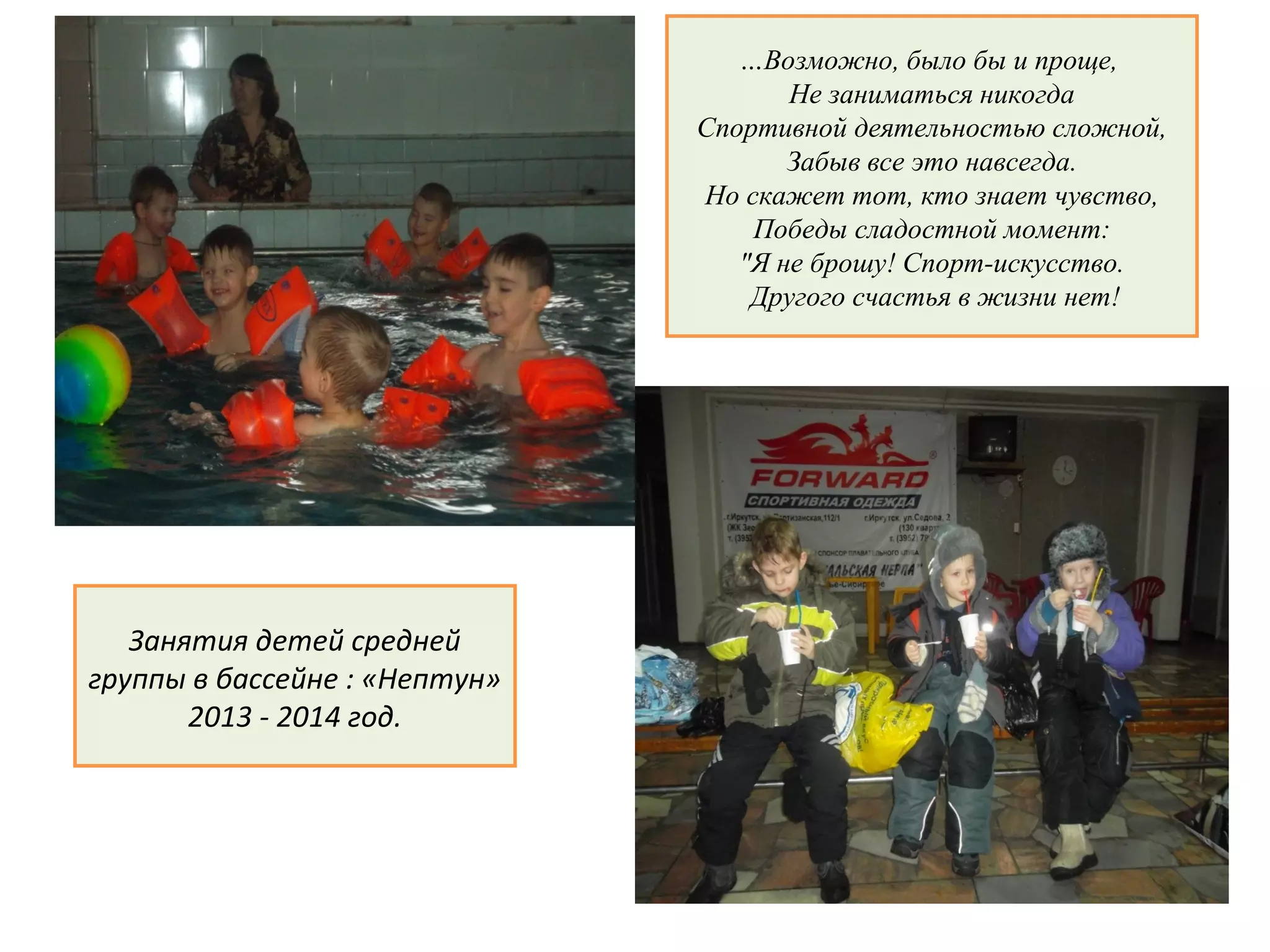 …Возможно, было бы и проще,
Не заниматься никогда
Спортивной деятельностью сложной,
Забыв все это навсегда.
Но скажет тот, кто знает чувство,
Победы сладостной момент:
"Я не брошу! Спорт-искусство.
Другого счастья в жизни нет!
Занятия детей средней
группы в бассейне : «Нептун»
2013 - 2014 год.
 