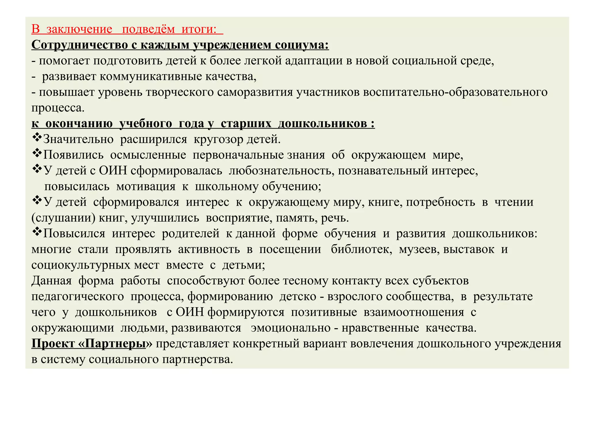 В заключение подведём итоги:
Сотрудничество с каждым учреждением социума:
- помогает подготовить детей к более легкой адаптации в новой социальной среде,
- развивает коммуникативные качества,
- повышает уровень творческого саморазвития участников воспитательно-образовательного
процесса.
к окончанию учебного года у старших дошкольников :
Значительно расширился кругозор детей.
Появились осмысленные первоначальные знания об окружающем мире,
У детей с ОИН сформировалась любознательность, познавательный интерес,
повысилась мотивация к школьному обучению;
У детей сформировался интерес к окружающему миру, книге, потребность в чтении
(слушании) книг, улучшились восприятие, память, речь.
Повысился интерес родителей к данной форме обучения и развития дошкольников:
многие стали проявлять активность в посещении библиотек, музеев, выставок и
социокультурных мест вместе с детьми;
Данная форма работы способствуют более тесному контакту всех субъектов
педагогического процесса, формированию детско - взрослого сообщества, в результате
чего у дошкольников с ОИН формируются позитивные взаимоотношения с
окружающими людьми, развиваются эмоционально - нравственные качества.
Проект «Партнеры» представляет конкретный вариант вовлечения дошкольного учреждения
в систему социального партнерства.
 