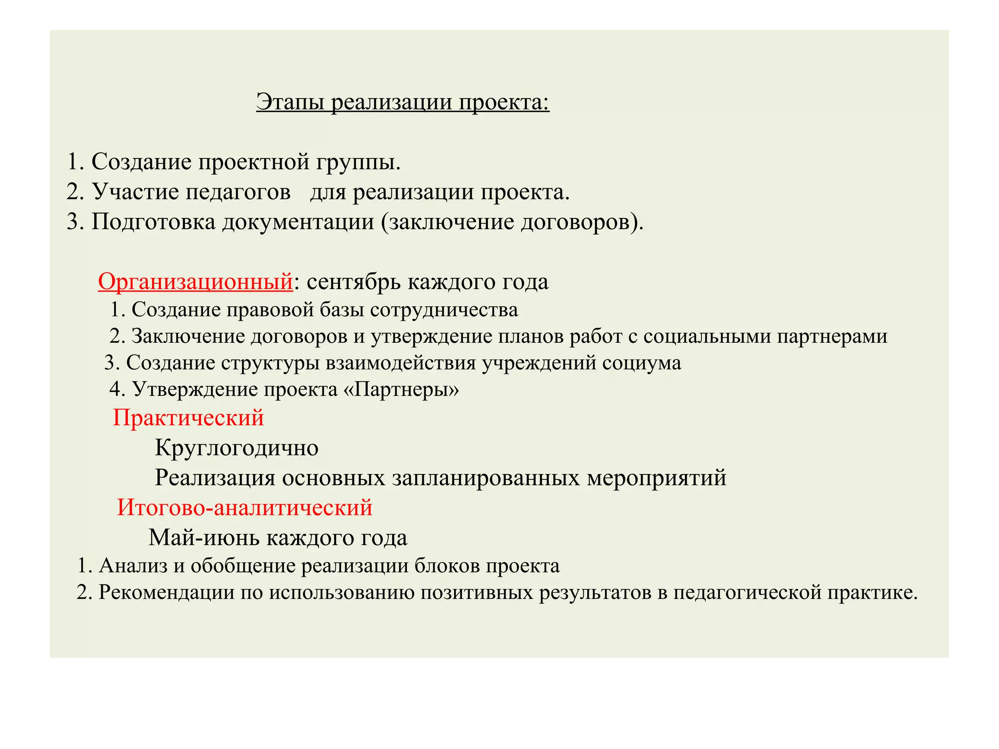 Этапы реализации проекта:
1. Создание проектной группы.
2. Участие педагогов для реализации проекта.
3. Подготовка документации (заключение договоров).
Организационный: сентябрь каждого года
1. Создание правовой базы сотрудничества
2. Заключение договоров и утверждение планов работ с социальными партнерами
3. Создание структуры взаимодействия учреждений социума
4. Утверждение проекта «Партнеры»
Практический
Круглогодично
Реализация основных запланированных мероприятий
Итогово-аналитический
Май-июнь каждого года
1. Анализ и обобщение реализации блоков проекта
2. Рекомендации по использованию позитивных результатов в педагогической практике.
 