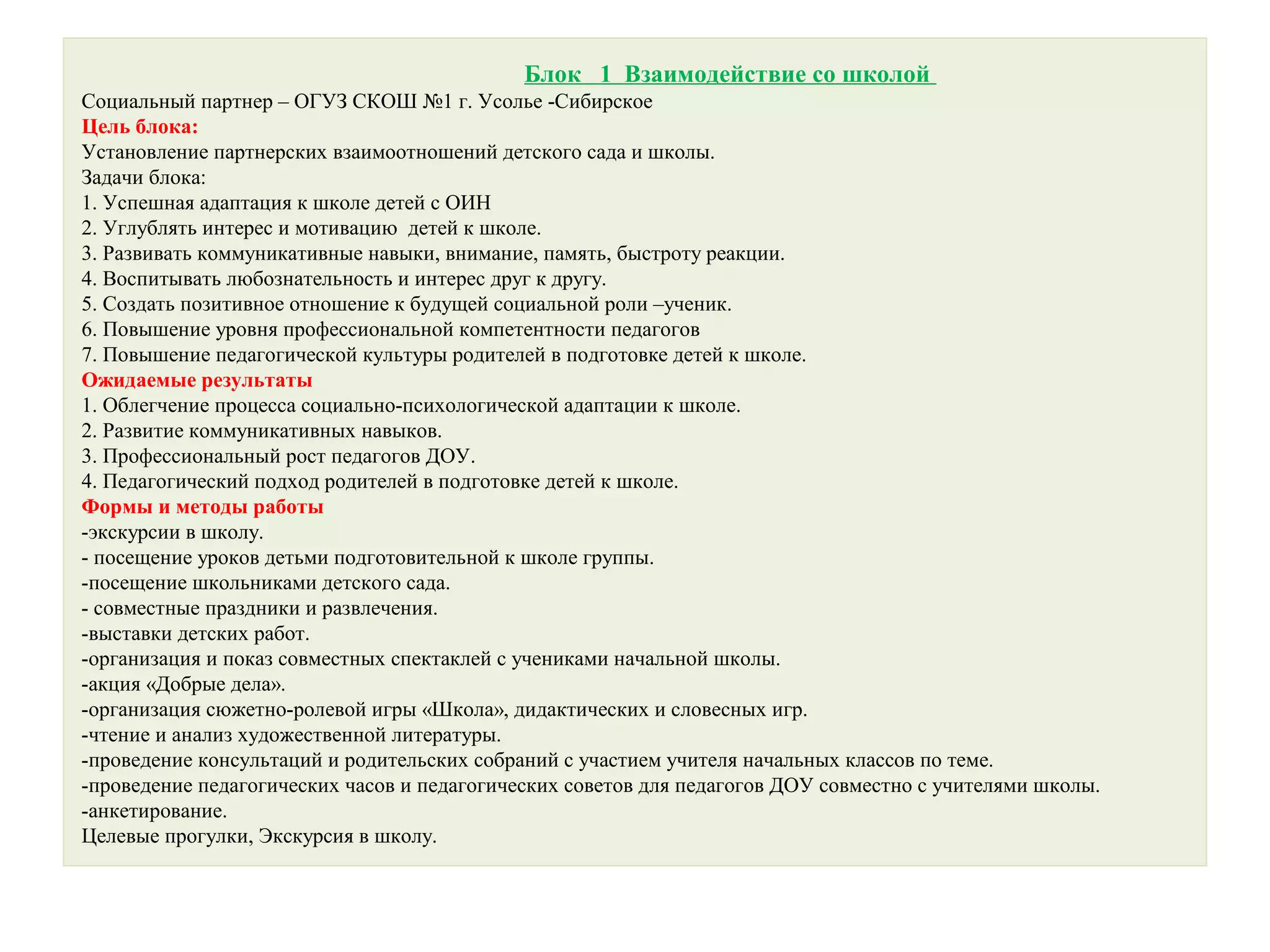 Блок 1 Взаимодействие со школой
Социальный партнер – ОГУЗ СКОШ №1 г. Усолье -Сибирское
Цель блока:
Установление партнерских взаимоотношений детского сада и школы.
Задачи блока:
1. Успешная адаптация к школе детей с ОИН
2. Углублять интерес и мотивацию детей к школе.
3. Развивать коммуникативные навыки, внимание, память, быстроту реакции.
4. Воспитывать любознательность и интерес друг к другу.
5. Создать позитивное отношение к будущей социальной роли –ученик.
6. Повышение уровня профессиональной компетентности педагогов
7. Повышение педагогической культуры родителей в подготовке детей к школе.
Ожидаемые результаты
1. Облегчение процесса социально-психологической адаптации к школе.
2. Развитие коммуникативных навыков.
3. Профессиональный рост педагогов ДОУ.
4. Педагогический подход родителей в подготовке детей к школе.
Формы и методы работы
-экскурсии в школу.
- посещение уроков детьми подготовительной к школе группы.
-посещение школьниками детского сада.
- совместные праздники и развлечения.
-выставки детских работ.
-организация и показ совместных спектаклей с учениками начальной школы.
-акция «Добрые дела».
-организация сюжетно-ролевой игры «Школа», дидактических и словесных игр.
-чтение и анализ художественной литературы.
-проведение консультаций и родительских собраний с участием учителя начальных классов по теме.
-проведение педагогических часов и педагогических советов для педагогов ДОУ совместно с учителями школы.
-анкетирование.
Целевые прогулки, Экскурсия в школу.
 