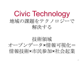 Civic Technology
地域の課題をテクノロジーで
解決する
技術領域
オープンデータ×情報可視化＝
情報技術×市民参加×社会起業
17
 