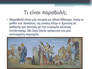 Τι είναι παραβολή;
• Παραβολή είναι μία ιστορία με ηθικό δίδαγμα, όπως οι
μύθοι του Αισώπου, τις οποίες έλεγε ο Χριστός σε
μαθητές και πιστούς με την ευκαιρία κάποιας
συνάντησης. Με λίγα λόγια πρόκειται για μία
εκτεταμένη παροιμία.
 