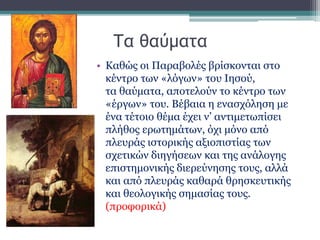 Τα θαύματα
• Καθώς οι Παραβολές βρίσκονται στο
κέντρο των «λόγων» του Ιησού,
τα θαύματα, αποτελούν το κέντρο των
«έργων» του. Βέβαια η ενασχόληση με
ένα τέτοιο θέμα έχει ν’ αντιμετωπίσει
πλήθος ερωτημάτων, όχι μόνο από
πλευράς ιστορικής αξιοπιστίας των
σχετικών διηγήσεων και της ανάλογης
επιστημονικής διερεύνησης τους, αλλά
και από πλευράς καθαρά θρησκευτικής
και θεολογικής σημασίας τους.
(προφορικά)
 