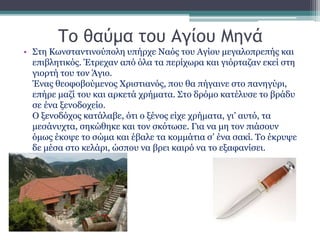 Το θαύμα του Αγίου Μηνά
• Στη Κωνσταντινούπολη υπήρχε Ναός του Αγίου μεγαλοπρεπής και
επιβλητικός. Έτρεχαν από όλα τα περίχωρα και γιόρταζαν εκεί στη
γιορτή του τον Άγιο.
Ένας θεοφοβούμενος Χριστιανός, που θα πήγαινε στο πανηγύρι,
επήρε μαζί του και αρκετά χρήματα. Στο δρόμο κατέλυσε το βράδυ
σε ένα ξενοδοχείο.
Ο ξενοδόχος κατάλαβε, ότι ο ξένος είχε χρήματα, γι’ αυτό, τα
μεσάνυχτα, σηκώθηκε και τον σκότωσε. Για να μη τον πιάσουν
όμως έκοψε το σώμα και έβαλε τα κομμάτια σ’ ένα σακί. Το έκρυψε
δε μέσα στο κελάρι, ώσπου να βρει καιρό να το εξαφανίσει.
 