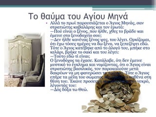 Το θαύμα του Αγίου Μηνά
• Αλλά το πρωί παρουσιάζεται ο Άγιος Μηνάς, σαν
στρατιώτης καβαλάρης και τον έρωτά:
—Πού είναι ο ξένος, που ήλθε, χθες το βράδυ και
έμεινε στο ξενοδοχείο σου;
—Δεν ήλθε κανένας ξένος ψες, του λέγει. Ορκίζομαι,
ότι έχω τόσες ημέρες να δω ξένο, να ξεπεζέψει εδώ.
Τότε ο Άγιος κατέβηκε από το άλογό του, μπήκε στο
κελάρι, βρήκε το σακί και του λέγει:
—Τούτο εδώ τί είναι;
Ο ξενοδόχος τα έχασε. Κατάλαβε, ότι δεν έμεινε
μυστικό το έγκλημα και νομίζοντας, ότι ο Άγιος είναι
στρατιώτης βασιλικός, τον παρακαλούσε μετά
δακρύων να μη φανερώσει το πράγμα. Τότε ο Άγιος
επήρε τα μέλη του σώματος και έβαλε το καθένα στη
θέση του. Έκανε προσευχή και ανέστησε τον νεκρό,
λέγοντάς του:
—Δός δόξα τω Θεώ.
 