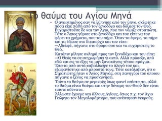Το θαύμα του Αγίου Μηνά
• Ο αναστημένος σαν να ξύπνησε από τον ύπνο, σκέφτηκε
πόσα είχε πάθη από τον ξενοδόχο και δόξασε τον Θεό.
Ευχαριστούσε δε και τον Άγιο, που τον νόμιζε στρατιώτη.
Τότε ο Άγιος γύρισε στο ξενοδόχο και του είπε να του
φέρει τα χρήματα, που του πήρε. Όταν τα έφερε, τα πήρε
και τα έδωσε στο δικαιούχο και του είπε:
—Αδελφέ, πήγαινε στο δρόμο σου και να ευχαριστείς το
Θεό.
Κατόπιν μίλησε σκληρά προς τον ξενοδόχο και του είπε:
—Ο Θεός να σε συγχωρήσει γι αυτό. Αλλά πρόσεξε, από
εδώ και εις το έξης να μην ξανακάνεις τέτοιο πράγμα.
Έπειτα από αυτά καβαλίκεψε το άλογό του και
εξαφανίστηκε από μπροστά τους. Τότε κατάλαβαν, ότι ο
Στρατιώτης ήταν ο Άγιος Μηνάς, στη πανηγύρι του όποιου
πήγαινε ο ξένος να προσκυνήσει.
Τούτο το θαύμα σε μερικούς ίσως φανεί απίστευτο, αλλά
το θαύμα είναι θαύμα και στην δύναμη του Θεού δεν είναι
τίποτε αδύνατο.
Άλλωστε έχουμε και άλλους Αγίους, όπως π.χ. τον Άγιο
Γεώργιο τον Μεγαλομάρτυρα, που ανέστησαν νεκρούς.
 