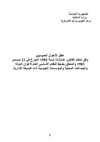 1
‫التونسية‬ ‫الجمهورية‬
‫الداخلية‬ ‫وزارة‬
‫الالمركزية‬ ‫ودعم‬ ‫التكوين‬ ‫مركز‬
‫عطل‬‫العموميين‬ ‫األعوان‬
‫عدد‬ ‫القانون‬ ‫أحكام‬ ‫وفق‬111‫لسنة‬1891‫في‬ ‫المؤرخ‬11‫ديسمبر‬
1891‫الدولة‬ ‫ألعوان‬ ‫العام‬ ‫األساسي‬ ‫النظام‬ ‫بضبط‬ ‫والمتعلق‬
‫الصب‬ ‫ذات‬ ‫العمومية‬ ‫والمؤسسات‬ ‫المحلية‬ ‫والجماعات‬‫اإلدارية‬ ‫غة‬.
 