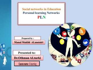 Social networks in Education
Personal learning Networks
PLN
Prepared by :
Manal Muklid ALmutairi
Presented to:
Dr.Othman ALturki
 