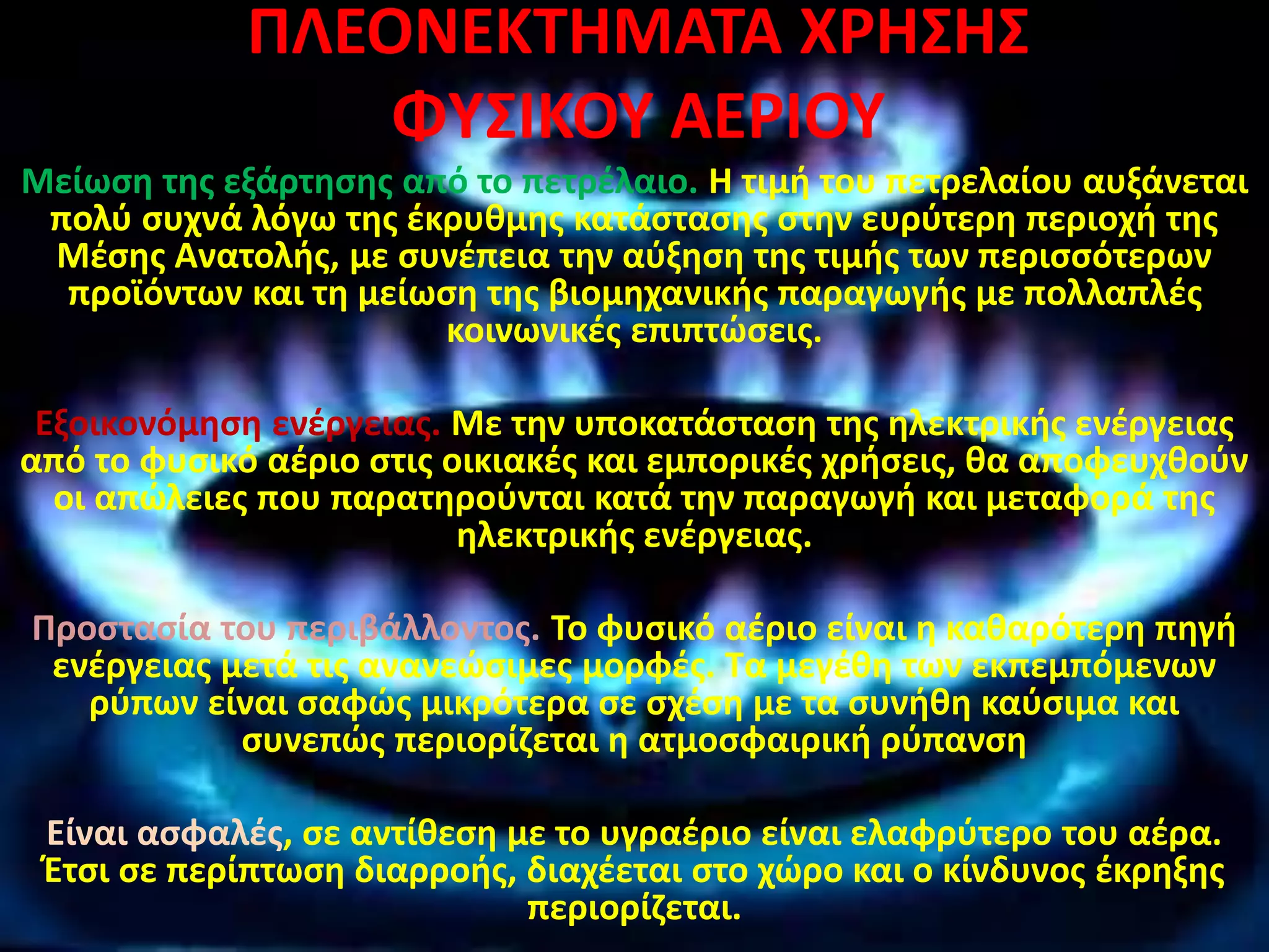 ΠΛΕΟΝΕΚΤΗΜΑΤΑ ΧΡΗΣΗΣ
ΦΥΣΙΚΟΥ ΑΕΡΙΟΥ
Μείωση της εξάρτησης από το πετρέλαιο. Η τιμή του πετρελαίου αυξάνεται
πολύ συχνά λόγω της έκρυθμης κατάστασης στην ευρύτερη περιοχή της
Μέσης Ανατολής, με συνέπεια την αύξηση της τιμής των περισσότερων
προϊόντων και τη μείωση της βιομηχανικής παραγωγής με πολλαπλές
κοινωνικές επιπτώσεις.
Εξοικονόμηση ενέργειας. Με την υποκατάσταση της ηλεκτρικής ενέργειας
από το φυσικό αέριο στις οικιακές και εμπορικές χρήσεις, θα αποφευχθούν
οι απώλειες που παρατηρούνται κατά την παραγωγή και μεταφορά της
ηλεκτρικής ενέργειας.
Προστασία του περιβάλλοντος. Το φυσικό αέριο είναι η καθαρότερη πηγή
ενέργειας μετά τις ανανεώσιμες μορφές. Τα μεγέθη των εκπεμπόμενων
ρύπων είναι σαφώς μικρότερα σε σχέση με τα συνήθη καύσιμα και
συνεπώς περιορίζεται η ατμοσφαιρική ρύπανση
Είναι ασφαλές, σε αντίθεση με το υγραέριο είναι ελαφρύτερο του αέρα.
Έτσι σε περίπτωση διαρροής, διαχέεται στο χώρο και ο κίνδυνος έκρηξης
περιορίζεται.
 
