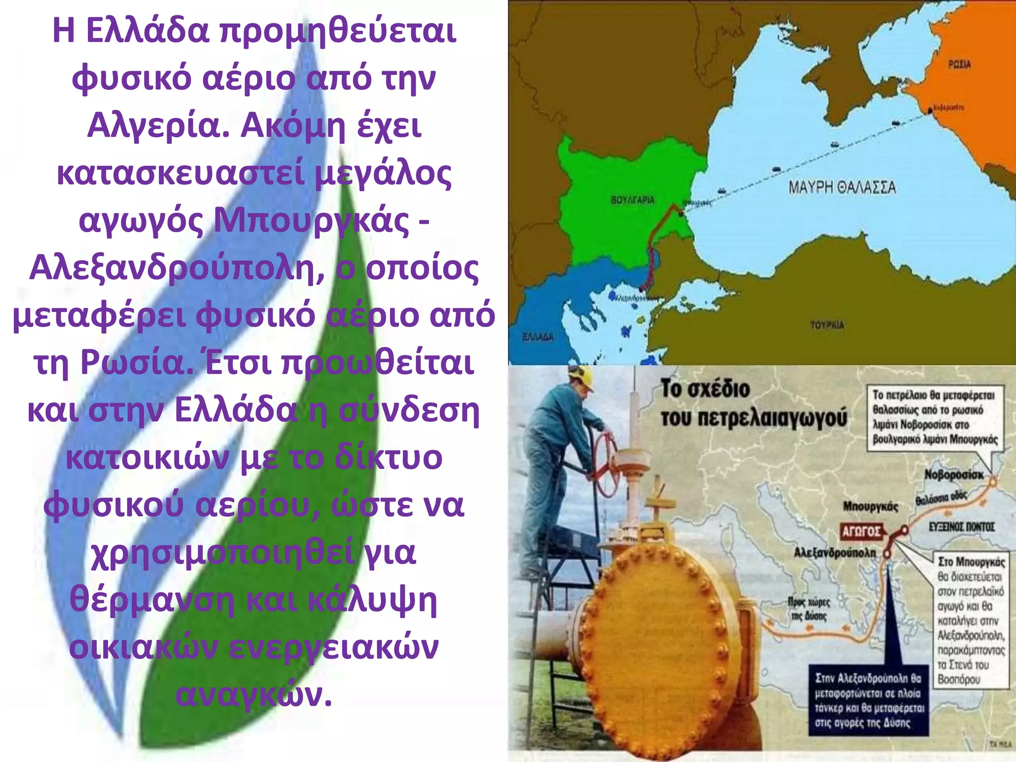 Η Ελλάδα προμηθεύεται
φυσικό αέριο από την
Αλγερία. Ακόμη έχει
κατασκευαστεί μεγάλος
αγωγός Μπουργκάς -
Αλεξανδρούπολη, ο οποίος
μεταφέρει φυσικό αέριο από
τη Ρωσία. Έτσι προωθείται
και στην Ελλάδα η σύνδεση
κατοικιών με το δίκτυο
φυσικού αερίου, ώστε να
χρησιμοποιηθεί για
θέρμανση και κάλυψη
οικιακών ενεργειακών
αναγκών.
 