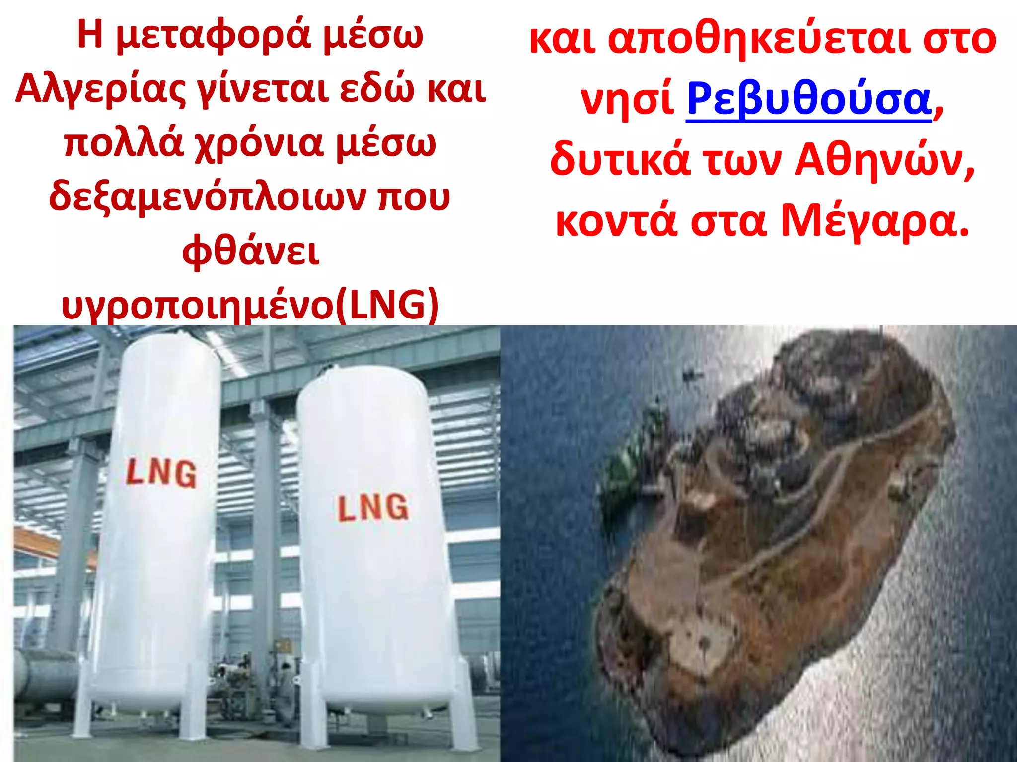 Η μεταφορά μέσω
Αλγερίας γίνεται εδώ και
πολλά χρόνια μέσω
δεξαμενόπλοιων που
φθάνει
υγροποιημένο(LNG)
και αποθηκεύεται στο
νησί Ρεβυθούσα,
δυτικά των Αθηνών,
κοντά στα Μέγαρα.
 